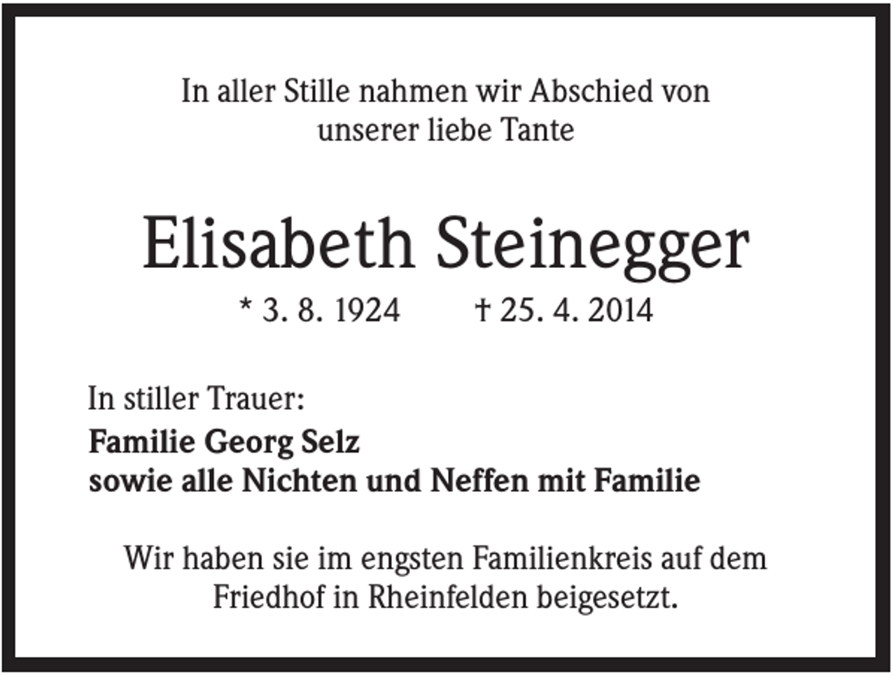 <p>In aller Stille nahmen wir Abschied von<br />unserer liebe Tante</p><p>Elisabeth Steinegger<br />* 3. 8. 1924</p><p>† 25. 4. 2014</p><p>In stiller Trauer:<br />Familie Georg Selz<br />sowie alle Nichten und Neffen mit Familie<br />Wir haben sie im engsten Familienkreis auf dem<br />Friedhof in Rheinfelden beigesetzt.</p>
