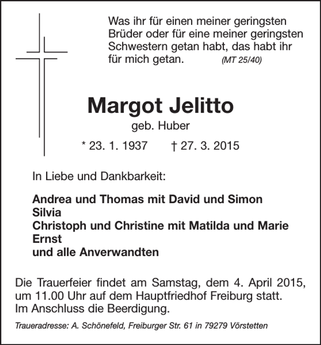 <p>Was ihr für einen meiner geringsten<br />Brüder oder für eine meiner geringsten<br />Schwestern getan habt, das habt ihr<br />für mich getan. (MT 25/40)</p><p>Margot Jelitto<br />geb. Huber<br />* 23. 1. 1937 † 27. 3. 2015<br />In Liebe und Dankbarkeit:<br />Andrea und Thomas mit David und Simon<br />Silvia<br />Christoph und Christine mit Matilda und Marie<br />Ernst<br />und alle Anverwandten<br />Die Trauerfeier findet am Samstag, dem 4. April 2015,<br />um 11.00 Uhr auf dem Hauptfriedhof Freiburg statt.<br />Im Anschluss die Beerdigung.<br />Traueradresse: A. Schönefeld, Freiburger Str. 61 in 79279 Vörstetten</p>