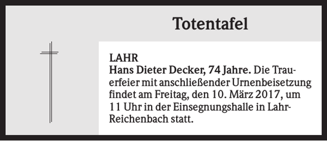 <p>Totentafel<br />LAHR<br />Hans Dieter Decker, 74 Jahre. Die Trauerfeier mit anschließender Urnenbeisetzung<br />findet am Freitag, den 10. März 2017, um<br />11 Uhr in der Einsegnungshalle in LahrReichenbach statt.</p>