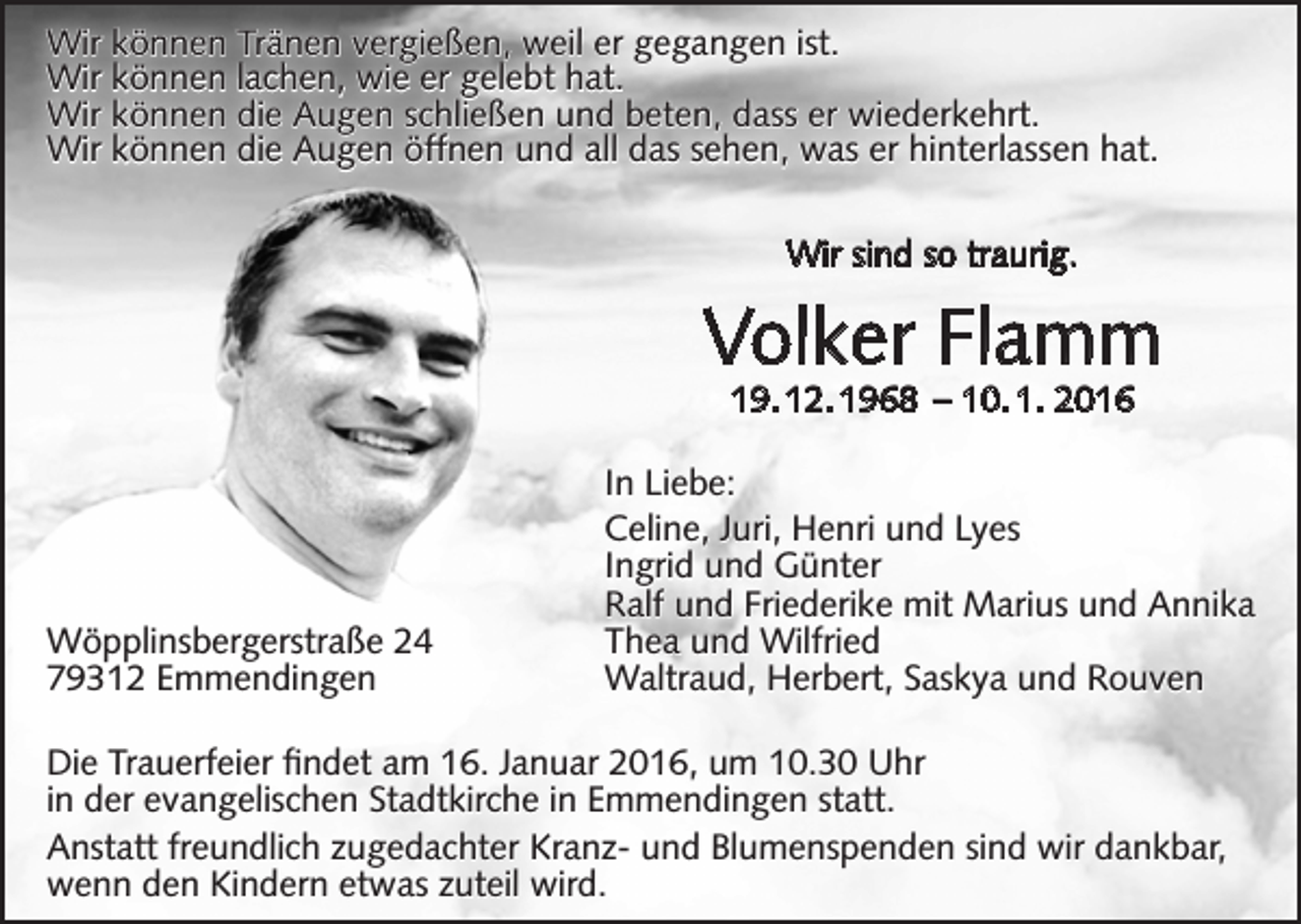 <p>Wir können Tränen vergießen, weil er gegangen ist.<br />Wir können lachen, wie er gelebt hat.<br />Wir können die Augen schließen und beten, dass er wiederkehrt.<br />Wir können die Augen öffnen und all das sehen, was er hinterlassen hat.<br />Wir sind so traurig.</p><p>Volker Flamm<br />19. 12. 1968 – 10. 1. 2016</p><p>Wöpplinsbergerstraße 24<br />79312 Emmendingen</p><p>In Liebe:<br />Celine, Juri, Henri und Lyes<br />Ingrid und Günter<br />Ralf und Friederike mit Marius und Annika<br />Thea und Wilfried<br />Waltraud, Herbert, Saskya und Rouven</p><p>Die Trauerfeier findet am 16. Januar 2016, um 10.30 Uhr<br />in der evangelischen Stadtkirche in Emmendingen statt.<br />Anstatt freundlich zugedachter Kranz- und Blumenspenden sind wir dankbar,<br />wenn den Kindern etwas zuteil wird.</p>