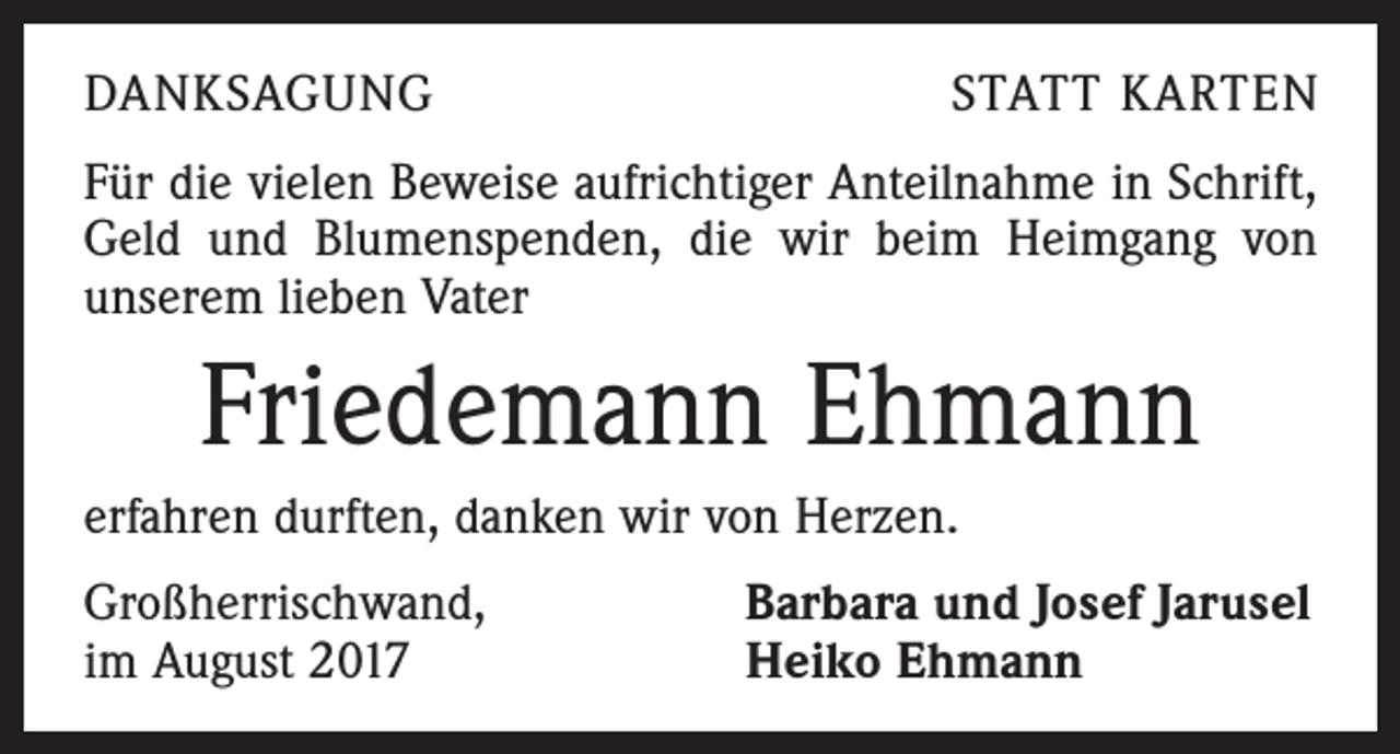<p>DANKSAGUNG</p><p>STATT KARTEN</p><p>Für die vielen Beweise aufrichtiger Anteilnahme in Schrift,<br />Geld und Blumenspenden, die wir beim Heimgang von<br />unserem lieben Vater</p><p>Friedemann Ehmann<br />erfahren durften, danken wir von Herzen.<br />Großherrischwand,<br />im August 2017</p><p>Barbara und Josef Jarusel<br />Heiko Ehmann</p>