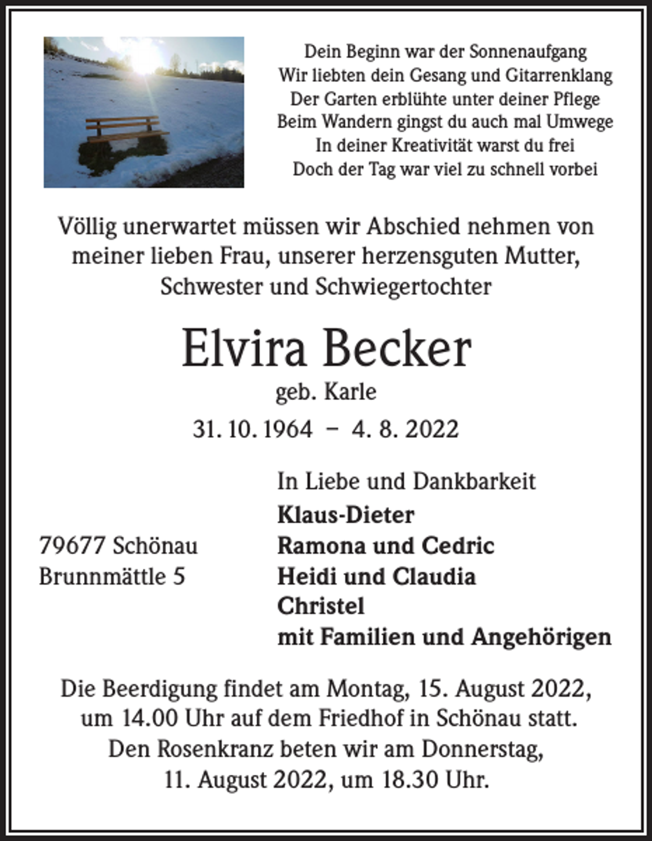 <p>Dein Beginn war der Sonnenaufgang<br />Wir liebten dein Gesang und Gitarrenklang<br />Der Garten erblühte unter deiner Pflege<br />Beim Wandern gingst du auch mal Umwege<br />In deiner Kreativität warst du frei<br />Doch der Tag war viel zu schnell vorbei</p><p>Völlig unerwartet müssen wir Abschied nehmen von<br />meiner lieben Frau, unserer herzensguten Mutter,<br />Schwester und Schwiegertochter</p><p>Elvira Becker<br />geb. Karle<br />31. 10. 1964 – 4. 8. 2022</p><p>79677 Schönau<br />Brunnmättle 5</p><p>In Liebe und Dankbarkeit<br />Klaus-Dieter<br />Ramona und Cedric<br />Heidi und Claudia<br />Christel<br />mit Familien und Angehörigen</p><p>Die Beerdigung findet am Montag, 15. August 2022,<br />um 14.00 Uhr auf dem Friedhof in Schönau statt.<br />Den Rosenkranz beten wir am Donnerstag,<br />11. August 2022, um 18.30 Uhr.</p>