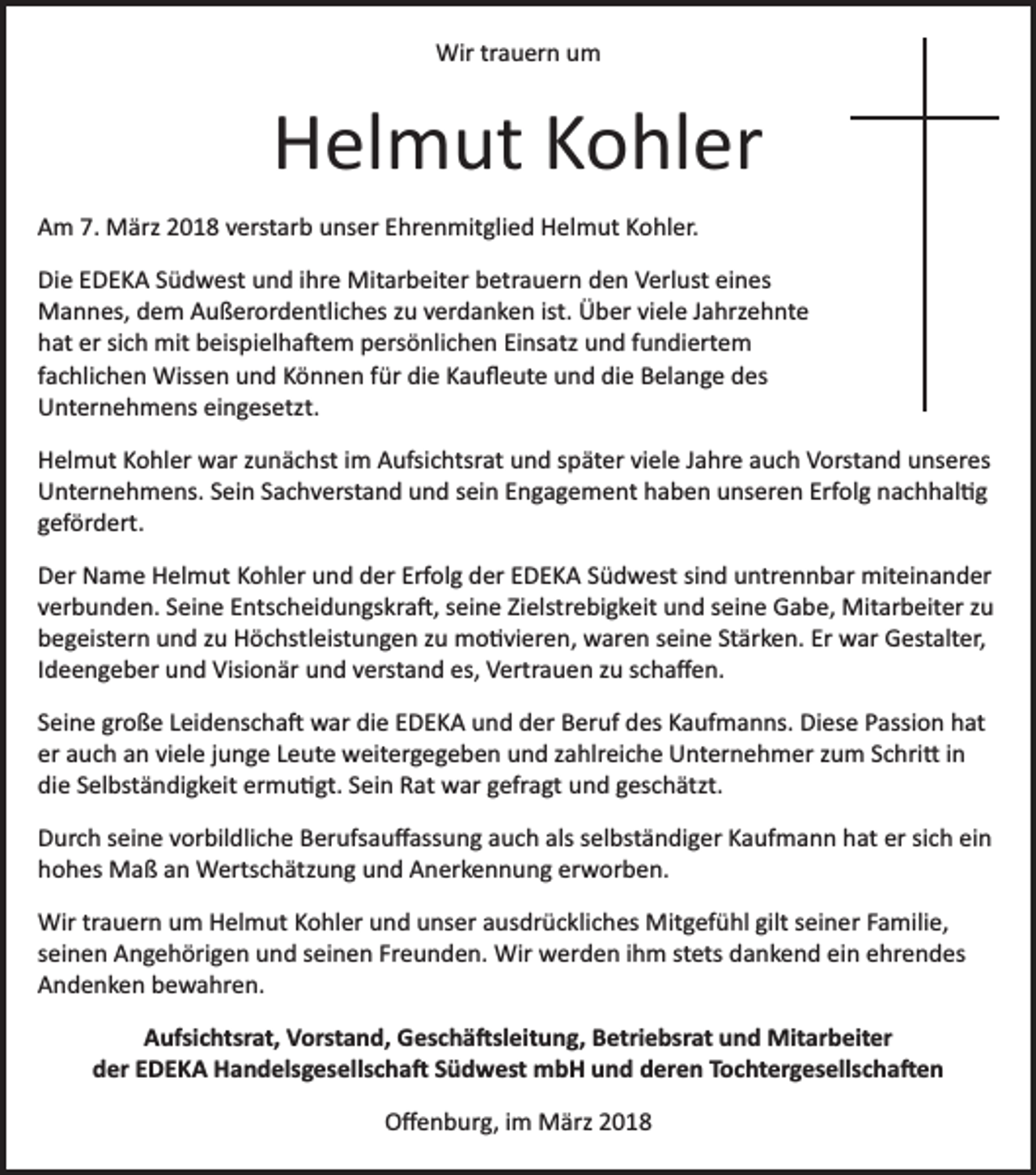 <p>Wir trauern um</p><p>Helmut Kohler<br />Am 7. März 2018 verstarb unser Ehrenmitglied Helmut Kohler.<br />Die EDEKA Südwest und ihre Mitarbeiter betrauern den Verlust eines<br />Mannes, dem Außerordentliches zu verdanken ist. Über viele Jahrzehnte<br />hat er sich mit beispielha�em persönlichen Einsatz und fundiertem<br />fachlichen Wissen und Können für die Kauﬂeute und die Belange des<br />Unternehmens eingesetzt.<br />Helmut Kohler war zunächst im Aufsichtsrat und später viele Jahre auch Vorstand unseres<br />Unternehmens. Sein Sachverstand und sein Engagement haben unseren Erfolg nachhal�g<br />gefördert.<br />Der Name Helmut Kohler und der Erfolg der EDEKA Südwest sind untrennbar miteinander<br />verbunden. Seine Entscheidungskra�, seine Zielstrebigkeit und seine Gabe, Mitarbeiter zu<br />begeistern und zu Höchstleistungen zu mo�vieren, waren seine Stärken. Er war Gestalter,<br />Ideengeber und Visionär und verstand es, Vertrauen zu schaﬀen.<br />Seine große Leidenscha� war die EDEKA und der Beruf des Kaufmanns. Diese Passion hat<br />er auch an viele junge Leute weitergegeben und zahlreiche Unternehmer zum Schri� in<br />die Selbständigkeit ermu�gt. Sein Rat war gefragt und geschätzt.<br />Durch seine vorbildliche Berufsauﬀassung auch als selbständiger Kaufmann hat er sich ein<br />hohes Maß an Wertschätzung und Anerkennung erworben.<br />Wir trauern um Helmut Kohler und unser ausdrückliches Mitgefühl gilt seiner Familie,<br />seinen Angehörigen und seinen Freunden. Wir werden ihm stets dankend ein ehrendes<br />Andenken bewahren.<br />Aufsichtsrat, Vorstand, Geschä�sleitung, Betriebsrat und Mitarbeiter<br />der EDEKA Handelsgesellscha� Südwest mbH und deren Tochtergesellscha�en<br />Oﬀenburg, im März 2018</p>