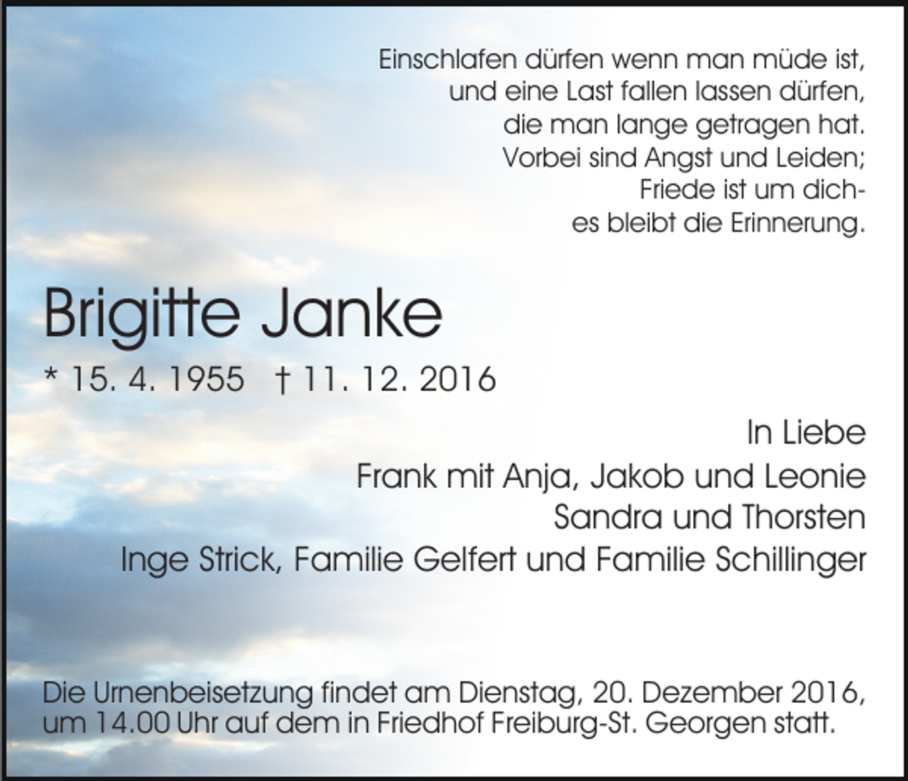 <p>Einschlafen dürfen wenn man müde ist,<br />und eine Last fallen lassen dürfen,<br />die man lange getragen hat.<br />Vorbei sind Angst und Leiden;<br />Friede ist um diches bleibt die Erinnerung.</p><p>Brigitte Janke<br />* 15. 4. 1955 † 11. 12. 2016<br />In Liebe<br />Frank mit Anja, Jakob und Leonie<br />Sandra und Thorsten<br />Inge Strick, Familie Gelfert und Familie Schillinger</p><p>Die Urnenbeisetzung findet am Dienstag, 20. Dezember 2016,<br />um 14.00 Uhr auf dem in Friedhof Freiburg-St. Georgen statt.</p>