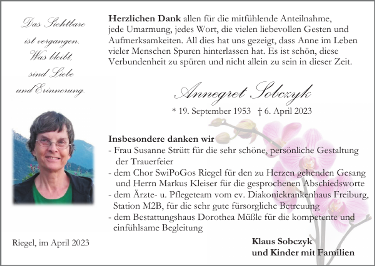 <p>Das Sichtbare<br />ist vergangen.<br />Was bleibt,<br />sind Liebe<br />und Erinnerung.</p><p>Herzlichen Dank allen für die mitfühlende Anteilnahme,<br />jede Umarmung, jedes Wort, die vielen liebevollen Gesten und<br />Aufmerksamkeiten. All dies hat uns gezeigt, dass Anne im Leben<br />vieler Menschen Spuren hinterlassen hat. Es ist schön, diese<br />Verbundenheit zu spüren und nicht allein zu sein in dieser Zeit.</p><p>Annegret Sobczyk<br />* 19. September 1953 † 6. April 2023</p><p>Riegel, im April 2023</p><p>Insbesondere danken wir<br />- Frau Susanne Strütt für die sehr schöne, persönliche Gestaltung<br />der Trauerfeier<br />- dem Chor SwiPoGos Riegel für den zu Herzen gehenden Gesang<br />und Herrn Markus Kleiser für die gesprochenen Abschiedsworte<br />- dem Ärzte- u. Pflegeteam vom ev. Diakoniekrankenhaus Freiburg,<br />Station M2B, für die sehr gute fürsorgliche Betreuung<br />- dem Bestattungshaus Dorothea Müßle für die kompetente und<br />einfühlsame Begleitung<br />Klaus Sobczyk<br />und Kinder mit Familien</p>
