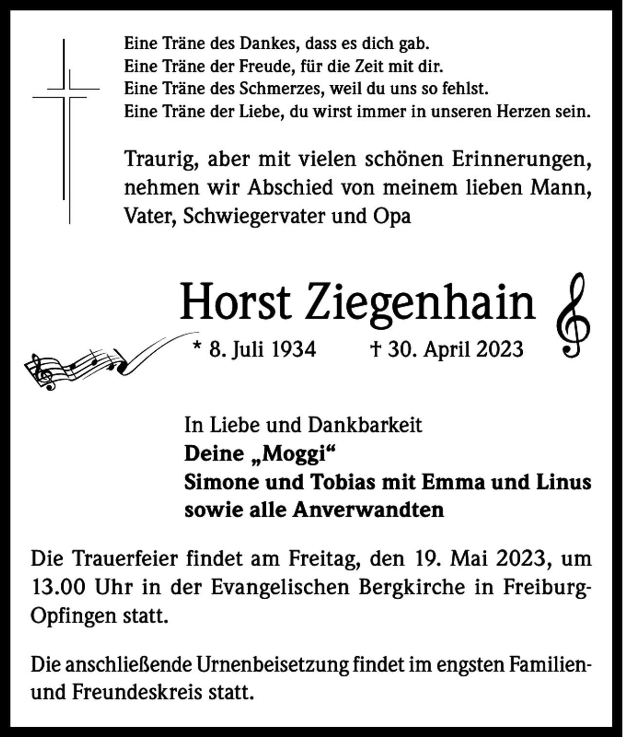 <p>Eine Träne des Dankes, dass es dich gab.<br />Eine Träne der Freude, für die Zeit mit dir.<br />Eine Träne des Schmerzes, weil du uns so fehlst.<br />Eine Träne der Liebe, du wirst immer in unseren Herzen sein.</p><p>Traurig, aber mit vielen schönen Erinnerungen,<br />nehmen wir Abschied von meinem lieben Mann,<br />Vater, Schwiegervater und Opa</p><p>Horst Ziegenhain<br />* 8. Juli 1934</p><p>† 30. April 2023</p><p>In Liebe und Dankbarkeit<br />Deine „Moggi“<br />Simone und Tobias mit Emma und Linus<br />sowie alle Anverwandten<br />Die Trauerfeier findet am Freitag, den 19. Mai 2023, um<br />13.00 Uhr in der Evangelischen Bergkirche in FreiburgOpfingen statt.<br />Die anschließende Urnenbeisetzung findet im engsten Familienund Freundeskreis statt.</p>