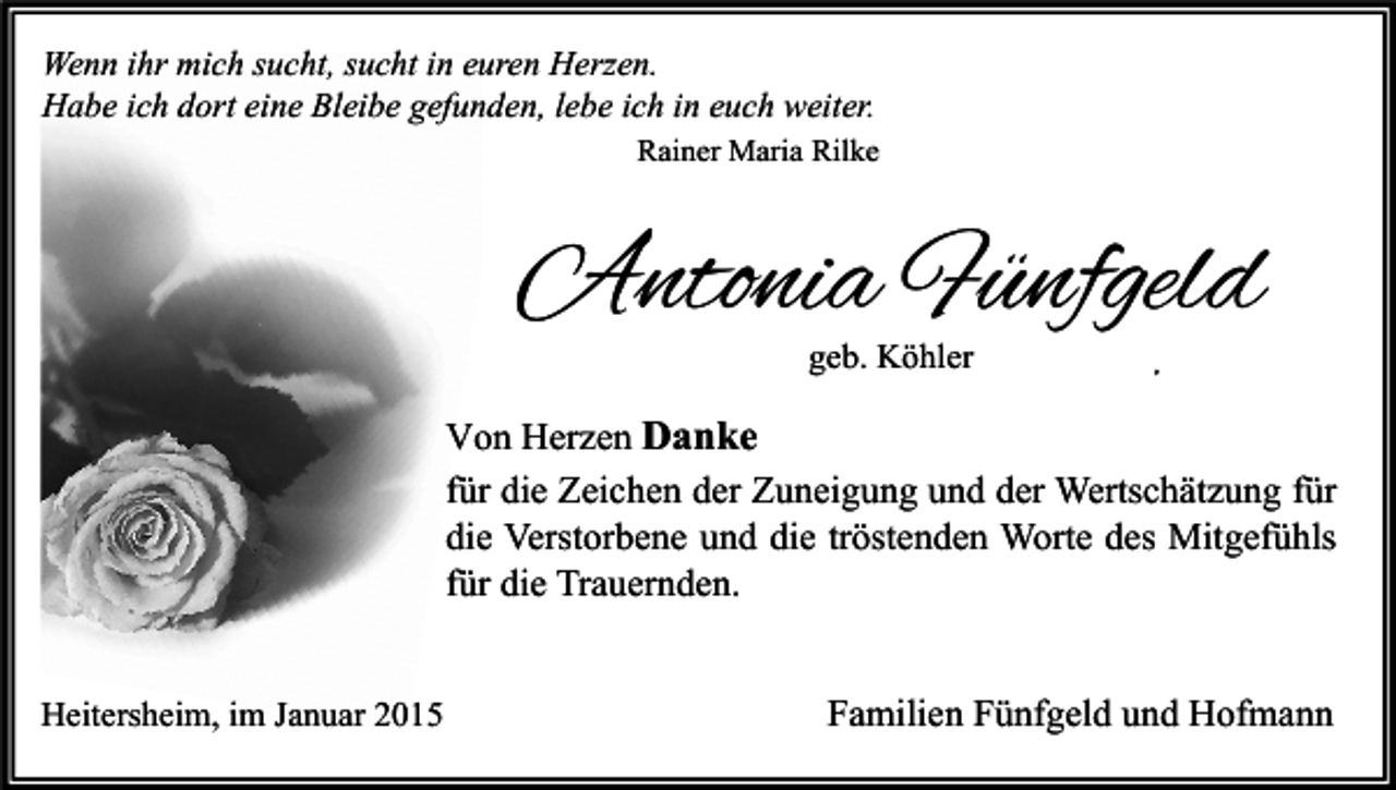 <p>Wenn ihr mich sucht, sucht in euren Herzen.<br />Habe ich dort eine Bleibe gefunden, lebe ich in euch weiter.<br />Rainer Maria Rilke</p><p>Antonia Fünfgeld<br />geb. Köhler</p><p>,</p><p>Von Herzen Danke<br />für die Zeichen der Zuneigung und der Wertschätzung für<br />die Verstorbene und die tröstenden Worte des Mitgefühls<br />für die Trauernden.<br />Heitersheim, im Januar 2015</p><p>Familien Fünfgeld und Hofmann</p>