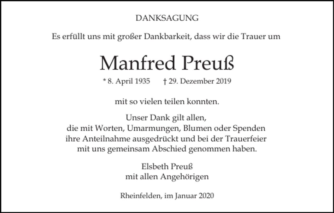 <p>DANKSAGUNG<br />Es erfüllt uns mit großer Dankbarkeit, dass wir die Trauer um</p><p>Manfred Preuß<br />* 8. April 1935</p><p>† 29. Dezember 2019</p><p>mit so vielen teilen konnten.<br />Unser Dank gilt allen,<br />die mit Worten, Umarmungen, Blumen oder Spenden<br />ihre Anteilnahme ausgedrückt und bei der Trauerfeier<br />mit uns gemeinsam Abschied genommen haben.<br />Elsbeth Preuß<br />mit allen Angehörigen<br />Rheinfelden, im Januar 2020</p>