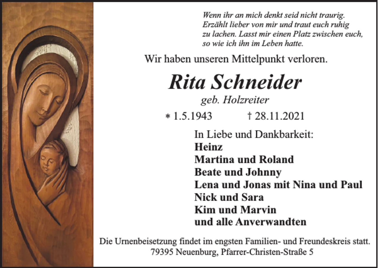 <p>Wenn ihr an mich denkt seid nicht traurig.<br />Erzählt lieber von mir und traut euch ruhig<br />zu lachen. Lasst mir einen Platz zwischen euch,<br />so wie ich ihn im Leben hatte.</p><p>Wir haben unseren Mittelpunkt verloren.</p><p>Rita Schneider<br />geb. Holzreiter<br />† 28.11.2021<br />* 1.5.1943<br />In Liebe und Dankbarkeit:<br />Heinz<br />Martina und Roland<br />Beate und Johnny<br />Lena und Jonas mit Nina und Paul<br />Nick und Sara<br />Kim und Marvin<br />und alle Anverwandten<br />Die Urnenbeisetzung findet im engsten Familien- und Freundeskreis statt.<br />79395 Neuenburg, Pfarrer-Christen-Straße 5</p>