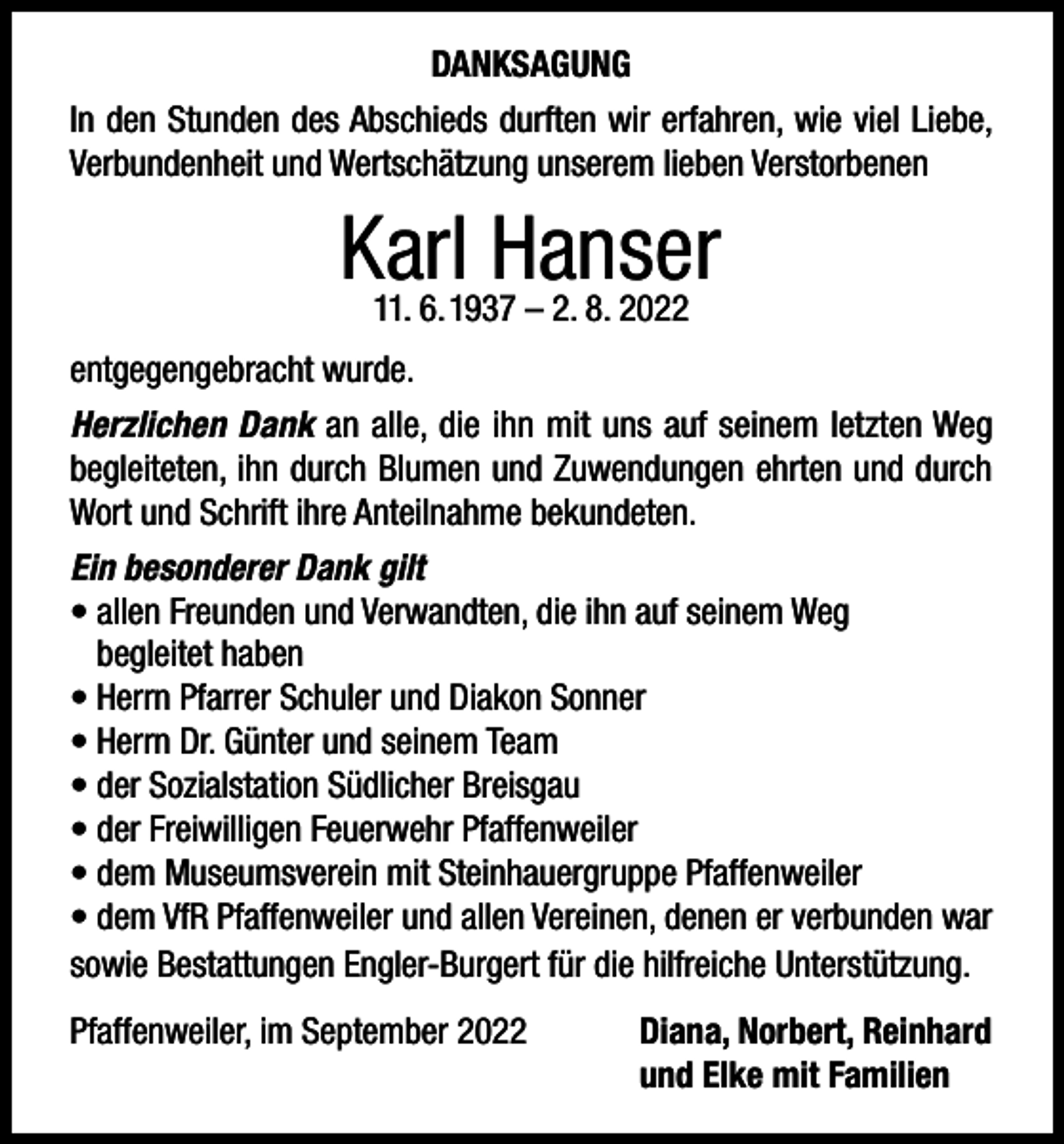 <p>DANKSAGUNG<br />In den Stunden des Abschieds durften wir erfahren, wie viel Liebe,<br />Verbundenheit und Wertschätzung unserem lieben Verstorbenen</p><p>Karl<br />Hanser<br />11. 6. 1937 – 2. 8. 2022<br />entgegengebracht wurde.<br />Herzlichen Dank an alle, die ihn mit uns auf seinem letzten Weg<br />begleiteten, ihn durch Blumen und Zuwendungen ehrten und durch<br />Wort und Schrift ihre Anteilnahme bekundeten.<br />Ein besonderer Dank gilt<br />• allen Freunden und Verwandten, die ihn auf seinem Weg<br />begleitet haben<br />• Herrn Pfarrer Schuler und Diakon Sonner<br />• Herrn Dr. Günter und seinem Team<br />• der Sozialstation Südlicher Breisgau<br />• der Freiwilligen Feuerwehr Pfaffenweiler<br />• dem Museumsverein mit Steinhauergruppe Pfaffenweiler<br />• dem VfR Pfaffenweiler und allen Vereinen, denen er verbunden war<br />sowie Bestattungen Engler-Burgert für die hilfreiche Unterstützung.<br />Pfaffenweiler, im September 2022</p><p>Diana, Norbert, Reinhard<br />und Elke mit Familien</p>