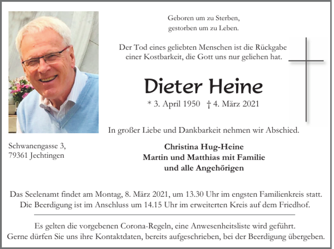 <p>Geboren um zu Sterben,<br />gestorben um zu Leben.</p><p>Der Tod eines geliebten Menschen ist die Rückgabe<br />einer Kostbarkeit, die Gott uns nur geliehen hat.</p><p>Dieter Heine<br />* 3. April 1950 † 4. März 2021<br />In großer Liebe und Dankbarkeit nehmen wir Abschied.<br />Schwanengasse 3,<br />79361 Jechtingen</p><p>Christina Hug-Heine<br />Martin und Matthias mit Familie<br />und alle Angehörigen</p><p>Das Seelenamt findet am Montag, 8. März 2021, um 13.30 Uhr im engsten Familienkreis statt.<br />Die Beerdigung ist im Anschluss um 14.15 Uhr im erweiterten Kreis auf dem Friedhof.<br />Es gelten die vorgebenen Corona-Regeln, eine Anwesenheitsliste wird geführt.<br />Gerne dürfen Sie uns ihre Kontaktdaten, bereits aufgeschrieben, bei der Beerdigung übergeben.</p>