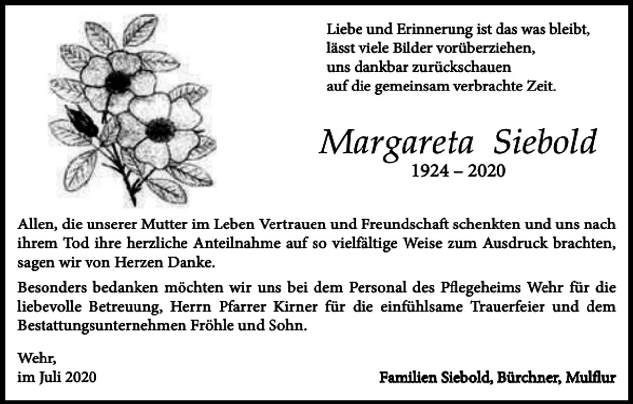<p>Liebe und Erinnerung ist das was bleibt,<br />lässt viele Bilder vorüberziehen,<br />uns dankbar zurückschauen<br />auf die gemeinsam verbrachte Zeit.</p><p>Margareta Siebold<br />1924 – 2020<br />Allen, die unserer Mutter im Leben Vertrauen und Freundschaft schenkten und uns nach<br />ihrem Tod ihre herzliche Anteilnahme auf so vielfältige Weise zum Ausdruck brachten,<br />sagen wir von Herzen Danke.<br />Besonders bedanken möchten wir uns bei dem Personal des Pﬂegeheims Wehr für die<br />liebevolle Betreuung, Herrn Pfarrer Kirner für die einfühlsame Trauerfeier und dem<br />Bestattungsunternehmen Fröhle und Sohn.<br />Wehr,<br />im Juli 2020</p><p>Familien Siebold, Bürchner, Mulﬂur</p>