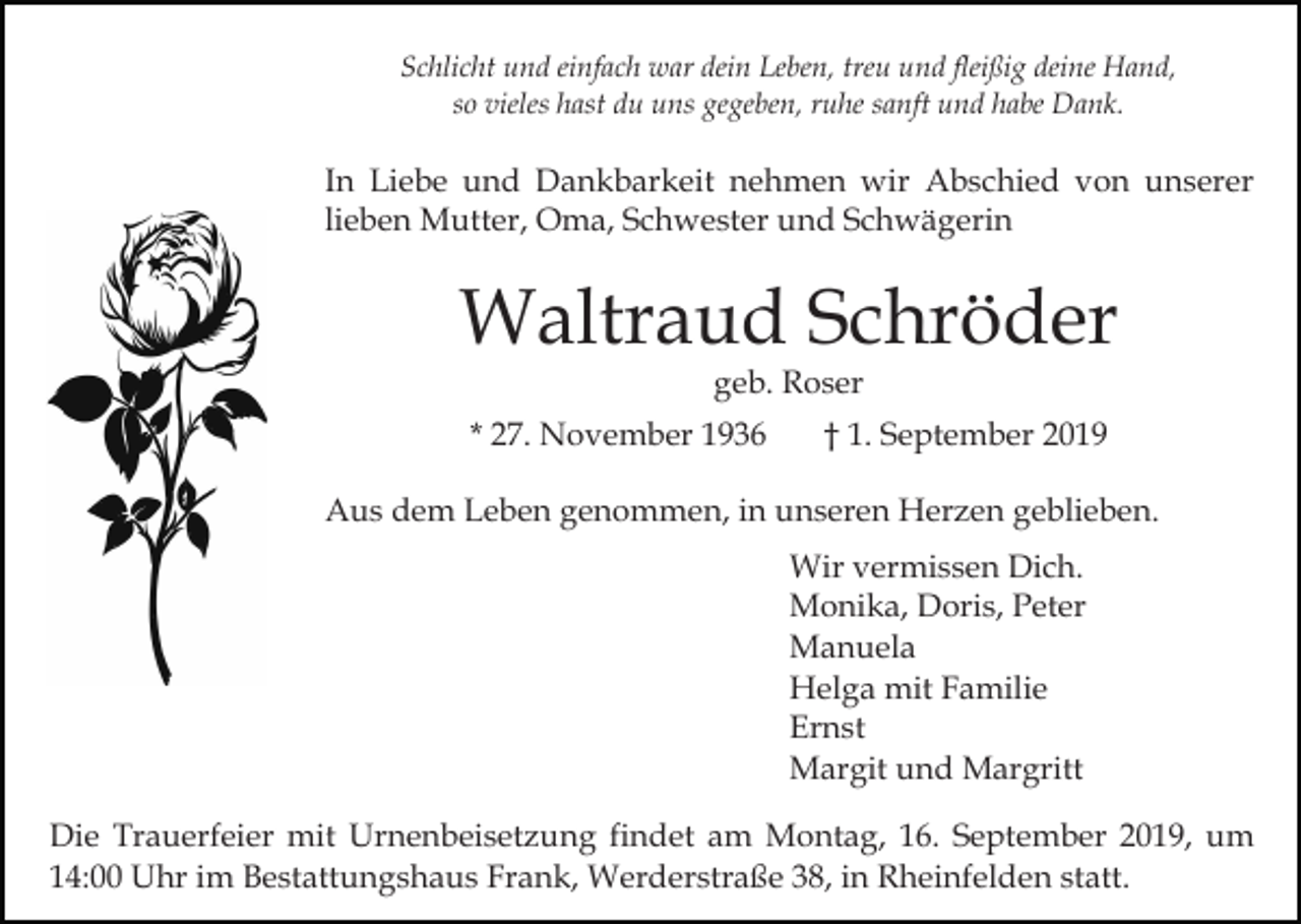 <p>Schlicht und einfach war dein Leben, treu und fleißig deine Hand,<br />so vieles hast du uns gegeben, ruhe sanft und habe Dank.</p><p>In Liebe und Dankbarkeit nehmen wir Abschied von unserer<br />lieben Mutter, Oma, Schwester und Schwägerin</p><p>Waltraud Schröder<br />geb. Roser</p><p>* 27. November 1936</p><p>† 1. September 2019</p><p>Aus dem Leben genommen, in unseren Herzen geblieben.<br />Wir vermissen Dich.<br />Monika, Doris, Peter<br />Manuela<br />Helga mit Familie<br />Ernst<br />Margit und Margritt<br />Die Trauerfeier mit Urnenbeisetzung findet am Montag, 16. September 2019, um<br />14:00 Uhr im Bestattungshaus Frank, Werderstraße 38, in Rheinfelden statt.</p>