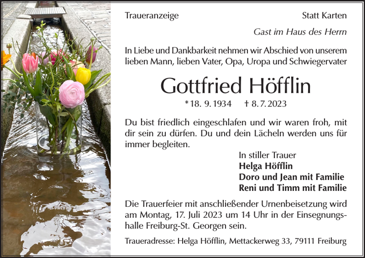 <p>Traueranzeige</p><p>Statt Karten<br />Gast im Haus des Herrn</p><p>In Liebe und Dankbarkeit nehmen wir Abschied von unserem<br />lieben Mann, lieben Vater, Opa, Uropa und Schwiegervater</p><p>Gottfried Höfflin<br />* 18. 9. 1934</p><p>† 8. 7. 2023</p><p>Du bist friedlich eingeschlafen und wir waren froh, mit<br />dir sein zu dürfen. Du und dein Lächeln werden uns für<br />immer begleiten.<br />In stiller Trauer<br />Helga Höfflin<br />Doro und Jean mit Familie<br />Reni und Timm mit Familie<br />Die Trauerfeier mit anschließender Urnenbeisetzung wird<br />am Montag, 17. Juli 2023 um 14 Uhr in der Einsegnungshalle Freiburg-St. Georgen sein.<br />Traueradresse: Helga Höfflin, Mettackerweg 33, 79111 Freiburg</p>