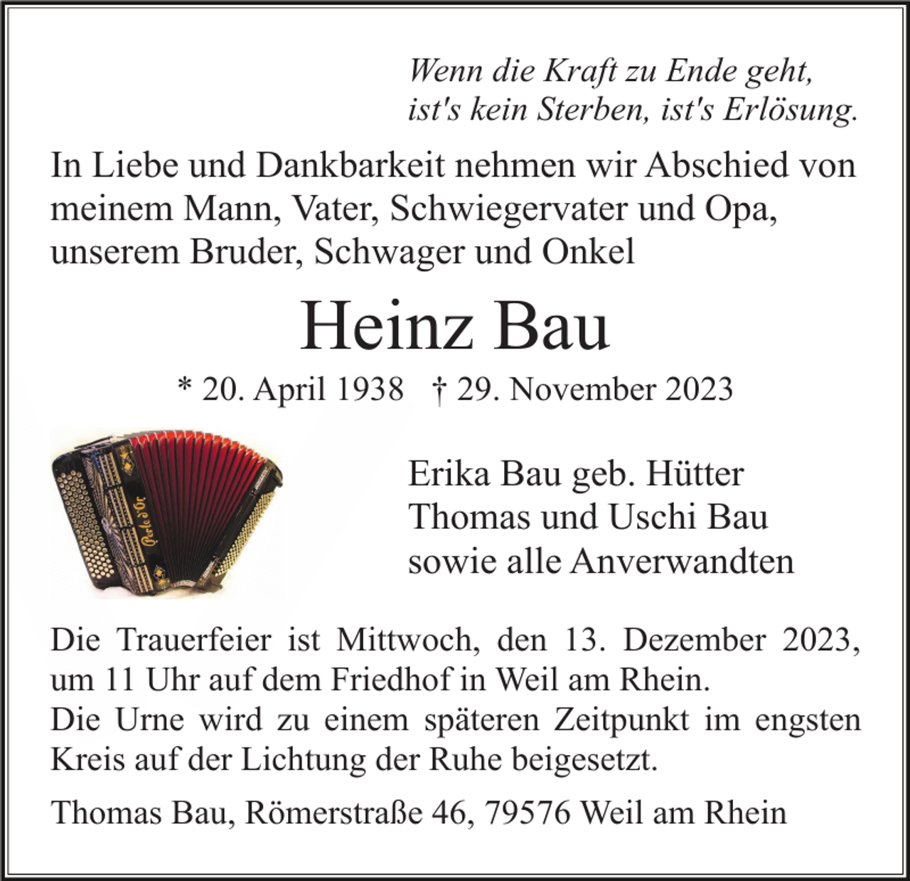 <p>Wenn die Kraft zu Ende geht,<br />ist's kein Sterben, ist's Erlösung.</p><p>In Liebe und Dankbarkeit nehmen wir Abschied von<br />meinem Mann, Vater, Schwiegervater und Opa,<br />unserem Bruder, Schwager und Onkel</p><p>Heinz Bau<br />* 20. April 1938 † 29. November 2023</p><p>Erika Bau geb. Hütter<br />Thomas und Uschi Bau<br />sowie alle Anverwandten<br />Die Trauerfeier ist Mittwoch, den 13. Dezember 2023,<br />um 11 Uhr auf dem Friedhof in Weil am Rhein.<br />Die Urne wird zu einem späteren Zeitpunkt im engsten<br />Kreis auf der Lichtung der Ruhe beigesetzt.<br />Thomas Bau, Römerstraße 46, 79576 Weil am Rhein</p>