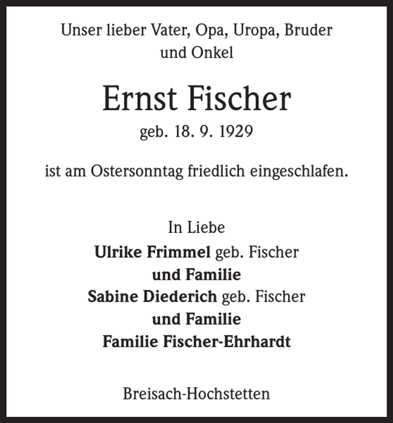 <p>Unser lieber Vater, Opa, Uropa, Bruder<br />und Onkel</p><p>Ernst Fischer<br />geb. 18. 9. 1929<br />ist am Ostersonntag friedlich eingeschlafen.<br />In Liebe<br />Ulrike Frimmel geb. Fischer<br />und Familie<br />Sabine Diederich geb. Fischer<br />und Familie<br />Familie Fischer-Ehrhardt<br />Breisach-Hochstetten</p>