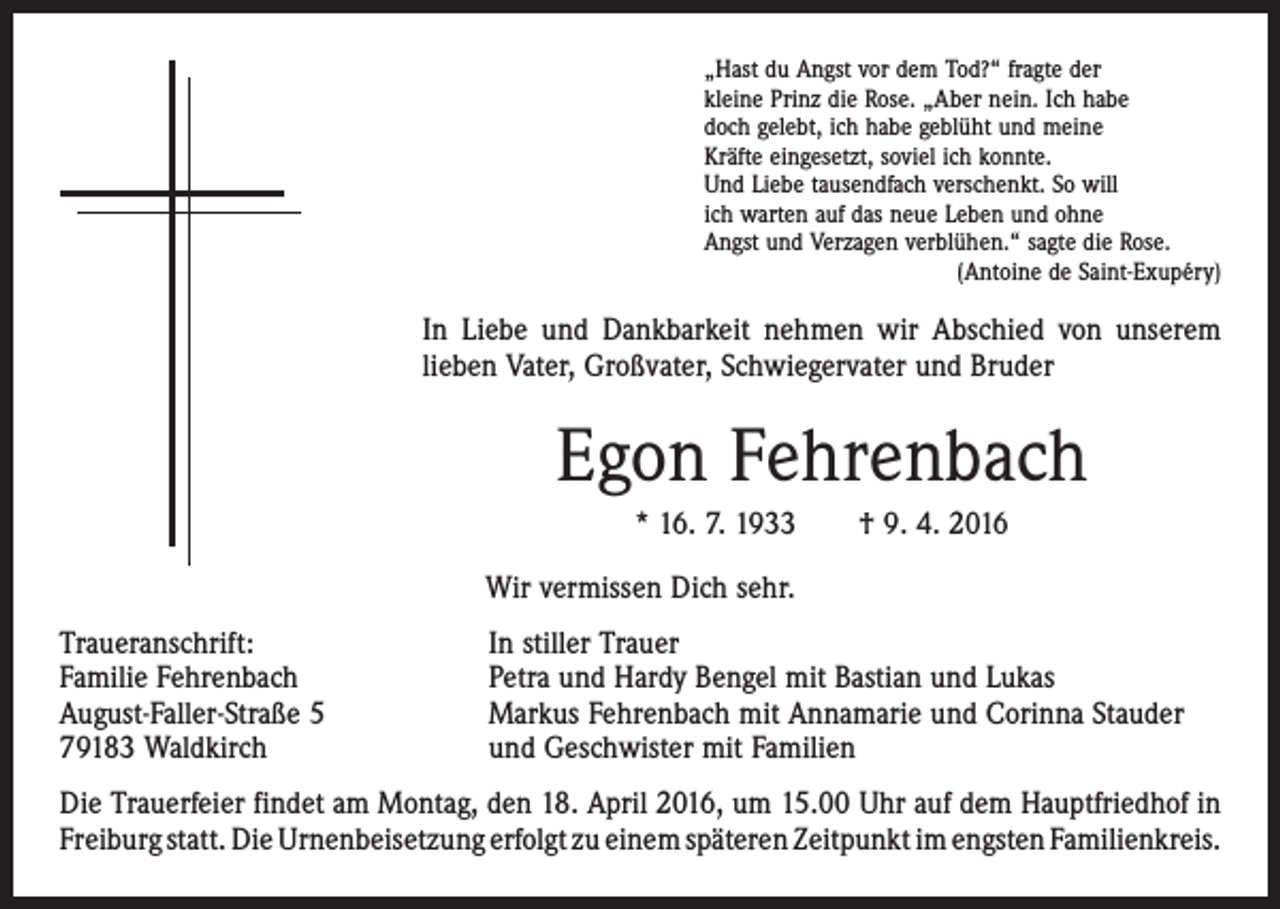<p>„Hast du Angst vor dem Tod?“ fragte der<br />kleine Prinz die Rose. „Aber nein. Ich habe<br />doch gelebt, ich habe geblüht und meine<br />Kräfte eingesetzt, soviel ich konnte.<br />Und Liebe tausendfach verschenkt. So will<br />ich warten auf das neue Leben und ohne<br />Angst und Verzagen verblühen.“ sagte die Rose.</p><p>(Antoine de Saint-Exupéry)</p><p>In Liebe und Dankbarkeit nehmen wir Abschied von unserem<br />lieben Vater, ­Großvater, ­Schwiegervater und Bruder</p><p>Egon Fehrenbach<br />* 16. 7. 1933 † 9. 4. 2016<br />Wir vermissen Dich sehr.<br />Traueranschrift:<br />Familie Fehrenbach<br />August-Faller-Straße 5<br />79183 Waldkirch</p><p>In stiller Trauer<br />Petra und Hardy Bengel mit Bastian und Lukas<br />Markus Fehrenbach mit Annamarie und Corinna Stauder<br />und Geschwister mit Familien</p><p>Die Trauerfeier findet am Montag, den 18. April 2016, um 15.00 Uhr auf dem Haupt­friedhof in<br />Freiburg statt. Die Urnenbeisetzung erfolgt zu einem späteren Zeitpunkt im ­engsten ­Familienkreis.</p>