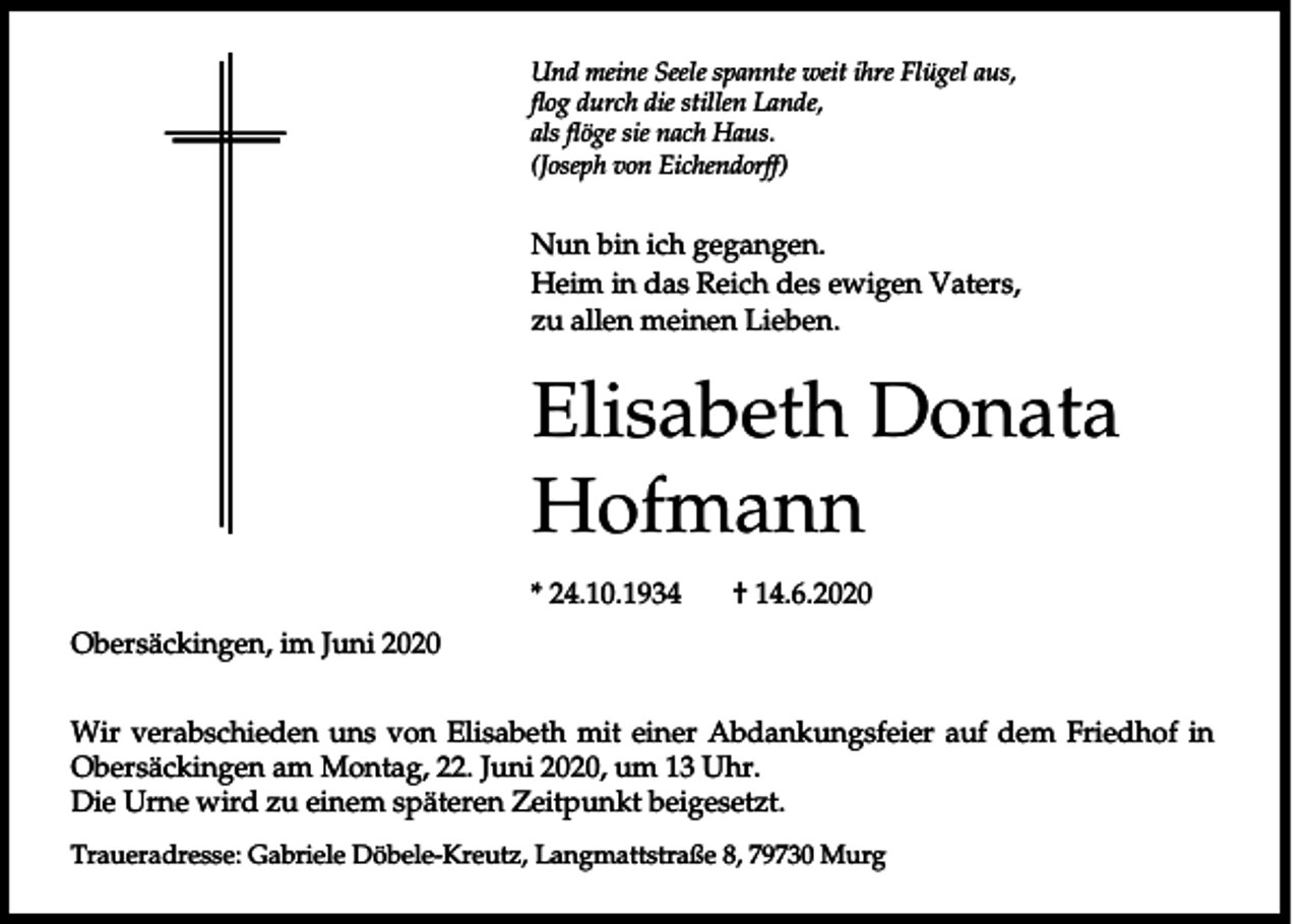 <p>Und meine Seele spannte weit ihre Flügel aus,<br />flog durch die stillen Lande,<br />als flöge sie nach Haus.<br />(Joseph von Eichendorff)</p><p>Nun bin ich gegangen.<br />Heim in das Reich des ewigen Vaters,<br />zu allen meinen Lieben.</p><p>Elisabeth Donata<br />Hofmann<br />* 24.10.1934</p><p>† 14.6.2020</p><p>Obersäckingen, im Juni 2020<br />Wir verabschieden uns von Elisabeth mit einer Abdankungsfeier auf dem Friedhof in<br />Obersäckingen am Montag, 22. Juni 2020, um 13 Uhr.<br />Die Urne wird zu einem späteren Zeitpunkt beigesetzt.<br />Traueradresse: Gabriele Döbele-Kreutz, Langmattstraße 8, 79730 Murg</p>