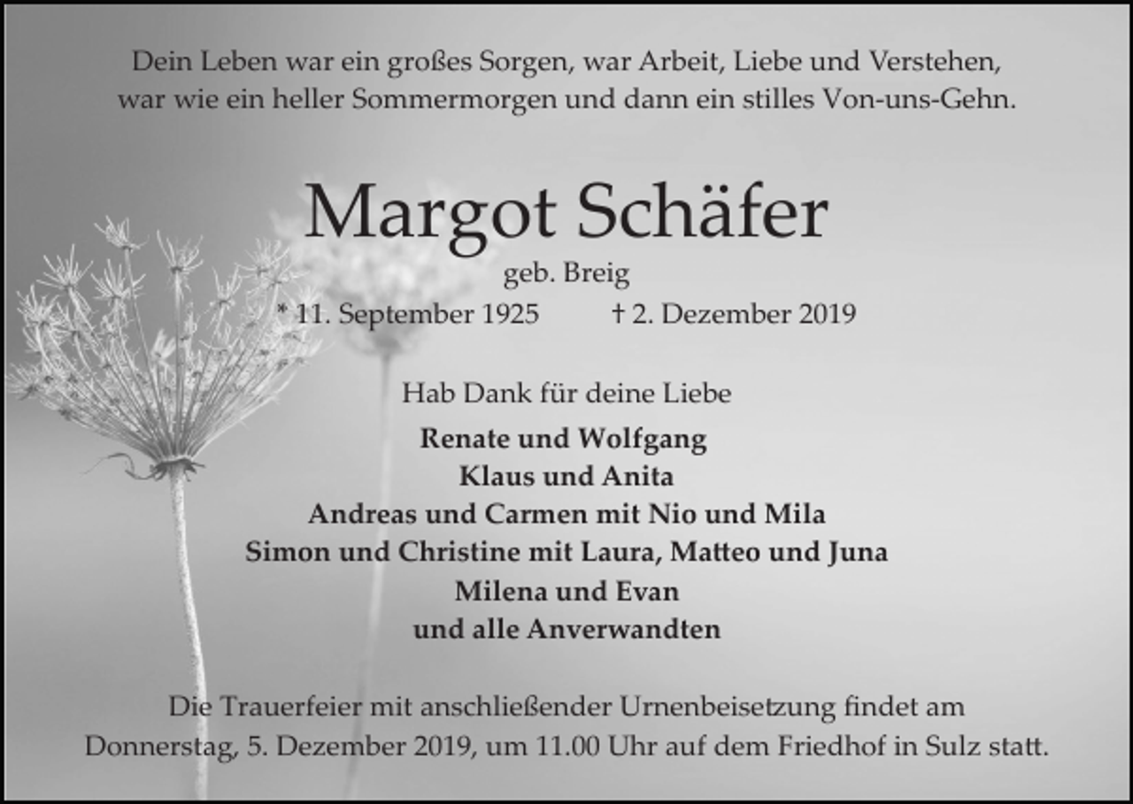 <p>Dein Leben war ein großes Sorgen, war Arbeit, Liebe und Verstehen,<br />war wie ein heller Sommermorgen und dann ein stilles Von­uns­Gehn.</p><p>Margot Schäfer<br />geb. Breig<br />* 11. September 1925</p><p>† 2. Dezember 2019</p><p>Hab Dank für deine Liebe<br />Renate und Wolfgang<br />Klaus und Anita<br />Andreas und Carmen mit Nio und Mila<br />Simon und Christine mit Laura, Ma�eo und Juna<br />Milena und Evan<br />und alle Anverwandten<br />Die Trauerfeier mit anschließender Urnenbeise�ung ﬁndet am<br />Donnerstag, 5. Dezember 2019, um 11.00 Uhr auf dem Friedhof in Sulz sta�.</p>
