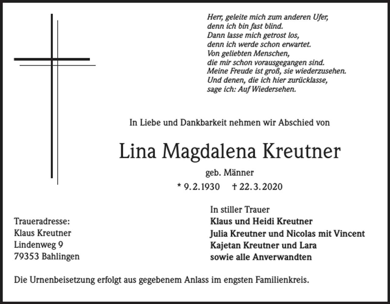 <p>Herr, geleite mich zum anderen Ufer,<br />denn ich bin fast blind.<br />Dann lasse mich getrost los,<br />denn ich werde schon erwartet.<br />Von geliebten Menschen,<br />die mir schon vorausgegangen sind.<br />Meine Freude ist groß, sie wiederzusehen.<br />Und denen, die ich hier zurücklasse,<br />sage ich: Auf Wiedersehen.</p><p>In Liebe und Dankbarkeit nehmen wir Abschied von</p><p>Lina Magdalena Kreutner<br />geb. Männer<br />* 9. 2.1930 † 22. 3. 2020<br />Traueradresse:<br />Klaus Kreutner<br />Lindenweg 9<br />79353 Bahlingen</p><p>In stiller Trauer<br />Klaus und Heidi Kreutner<br />Julia Kreutner und Nicolas mit Vincent<br />Kajetan Kreutner und Lara<br />sowie alle Anverwandten</p><p>Die Urnenbeisetzung erfolgt aus gegebenem Anlass im engsten Familienkreis.</p>