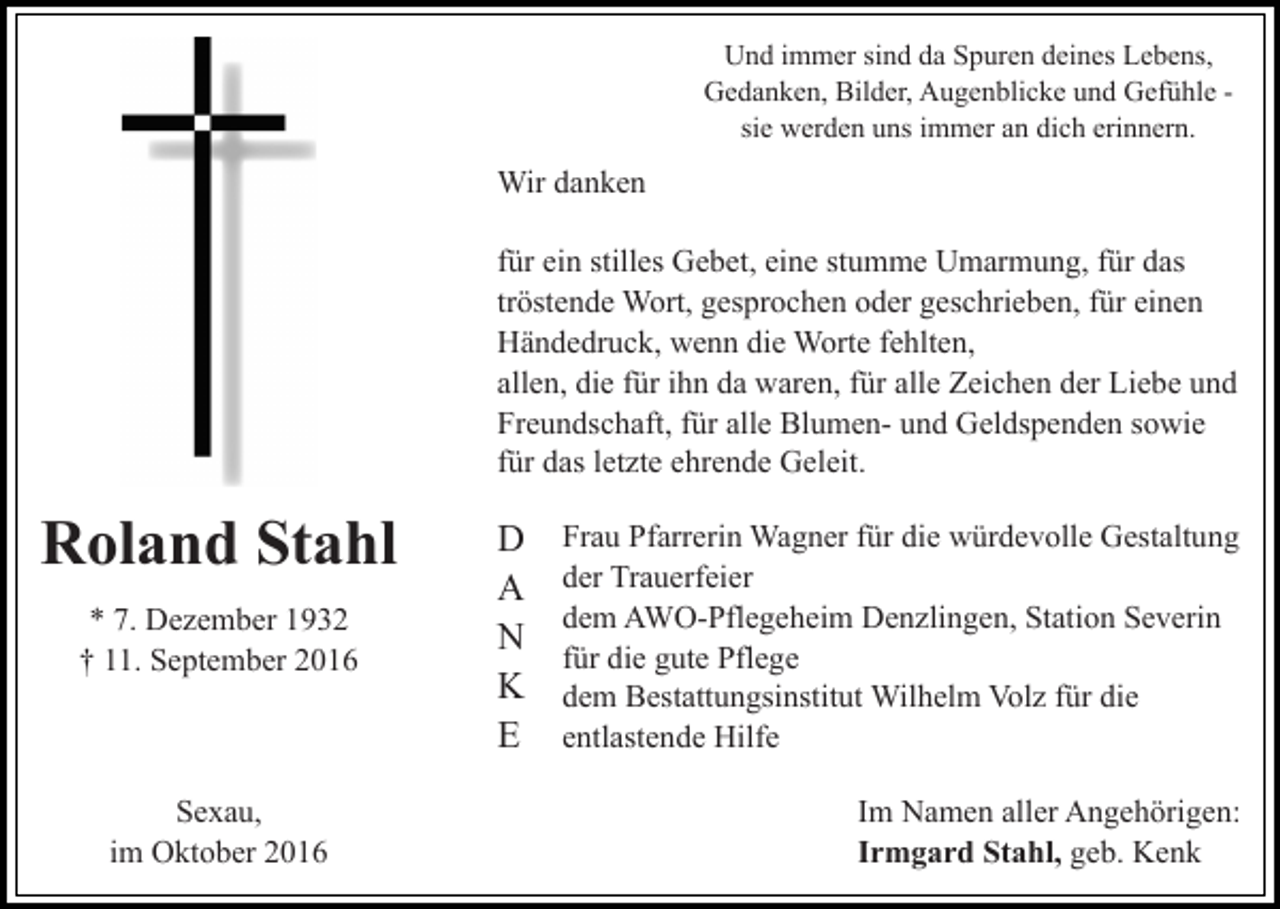 <p>Und immer sind da Spuren deines Lebens,<br />Gedanken, Bilder, Augenblicke und Gefühle sie werden uns immer an dich erinnern.</p><p>Wir danken<br />für ein stilles Gebet, eine stumme Umarmung, für das<br />tröstende Wort, gesprochen oder geschrieben, für einen<br />Händedruck, wenn die Worte fehlten,<br />allen, die für ihn da waren, für alle Zeichen der Liebe und<br />Freundschaft, für alle Blumen- und Geldspenden sowie<br />für das letzte ehrende Geleit.</p><p>Roland Stahl<br />* 7. Dezember 1932<br />† 11. September 2016</p><p>Sexau,<br />im Oktober 2016</p><p>D<br />A<br />N<br />K<br />E</p><p>Frau Pfarrerin Wagner für die würdevolle Gestaltung<br />der Trauerfeier<br />dem AWO-Pflegeheim Denzlingen, Station Severin<br />für die gute Pflege<br />dem Bestattungsinstitut Wilhelm Volz für die<br />entlastende Hilfe<br />Im Namen aller Angehörigen:<br />Irmgard Stahl, geb. Kenk</p>