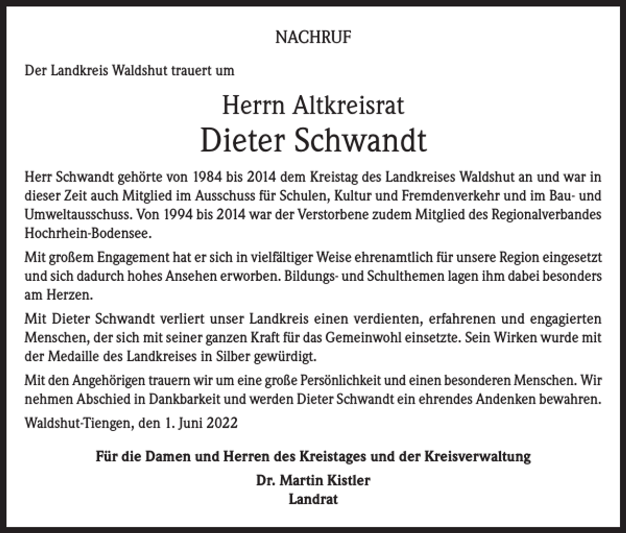 <p>NACHRUF<br />Der Landkreis Waldshut trauert um</p><p>Herrn Altkreisrat</p><p>Dieter Schwandt<br />Herr Schwandt gehörte von 1984 bis 2014 dem Kreistag des Landkreises Waldshut an und war in<br />dieser Zeit auch Mitglied im Ausschuss für Schulen, Kultur und Fremdenverkehr und im Bau- und<br />Umweltausschuss. Von 1994 bis 2014 war der Verstorbene zudem Mitglied des Regionalverbandes<br />Hochrhein-Bodensee.<br />Mit großem Engagement hat er sich in vielfältiger Weise ehrenamtlich für unsere Region eingesetzt<br />und sich dadurch hohes Ansehen erworben. Bildungs- und Schulthemen lagen ihm dabei besonders<br />am Herzen.<br />Mit Dieter Schwandt verliert unser Landkreis einen verdienten, erfahrenen und engagierten<br />Menschen, der sich mit seiner ganzen Kraft für das Gemeinwohl einsetzte. Sein Wirken wurde mit<br />der Medaille des Landkreises in Silber gewürdigt.<br />Mit den Angehörigen trauern wir um eine große Persönlichkeit und einen besonderen Menschen. Wir<br />nehmen Abschied in Dankbarkeit und werden Dieter Schwandt ein ehrendes Andenken bewahren.<br />Waldshut-Tiengen, den 1. Juni 2022<br />Für die Damen und Herren des Kreistages und der Kreisverwaltung<br />Dr. Martin Kistler<br />Landrat</p>