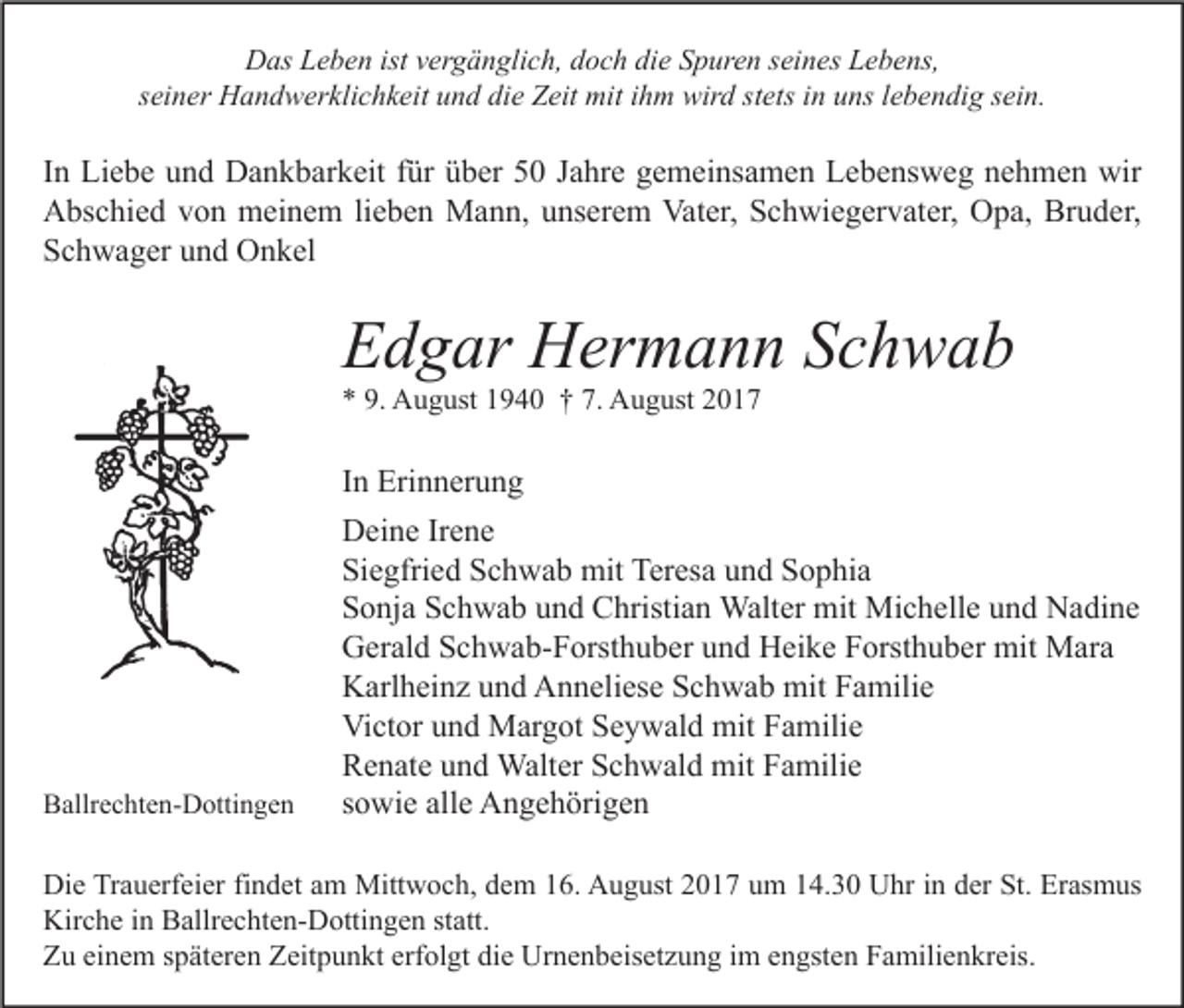 <p>DDas<br />as LLeben<br />e b e n ist<br />istvvergänglich,<br />er g ä n gli c h, ddoch<br />o c h didie<br />e SSpuren<br />p ur e n s seines<br />ei n es LLebens,<br />e b e ns,<br />sseiner<br />ei n er Handwerklichkeit<br />H a n d w er kli c h k eit und<br />u n d die<br />di e Zeit<br />Z eit mit<br />mit iihm<br />h m wird<br />wir d st<br />stets<br />ets iinn uns<br />u ns llebendig<br />e b e n di g ssein.<br />ei n.</p><p>I n Liebe<br />In<br />Li e b e und<br />u n d Dankbarkeit<br />D a n k b ar k eit ffür<br />ür über<br />ü b er 50<br />5 0 Jahre<br />J a hr e gemeinsamen<br />g e m ei ns a m e n Lebensweg<br />L e b e ns w e g nehmen<br />n e h m e n wir<br />wir<br />Vater,<br />Bruder,<br />AAbschied<br />bs c hi e d vvon<br />o n meinem<br />m ei n e m lilieben<br />e b e n Mann,<br />M a n n, uunserem<br />ns er e m Vat<br />er, SSchwiegervater,<br />c h wi e g er v at er, OOpa,<br />p a, Br<br />u d er,<br />SSchwager<br />c h w a g er uund<br />n d Onkel<br />O n k el</p><p>EEdgar<br />d g ar Hermann<br />H er m a n n SSchwab<br />ch wab<br />** 9.<br />9. August<br />A u g ust 11940<br />9 4 0 †† 7.<br />7. August<br />A u g ust 22</p><p>BBallrechten-Dottingen<br />allr e c ht e n- D otti n g e n</p><p>I n Erinnerung<br />Eri n n er u n g<br />In<br />Deine<br />D ei n e IrIrene<br />e ne<br />Si e gfri e d SSchwab<br />c h w a b mit<br />mit Teresa<br />Ter es a uund<br />n d SSophia<br />o p hi a<br />Siegfried<br />S o nj a SSchwab<br />c h w a b uund<br />n d Christian<br />C hristi a n Walter<br />Walt er mit<br />mit Michelle<br />Mi c h ell e uund<br />n d Nadine<br />N a di n e<br />Sonja<br />Gerald<br />G er al d SSchwab-Forsthuber<br />c h w a b- F orst h u b er uund<br />n d HHeike<br />ei k e FForsthuber<br />orst h u b er mit<br />mit Mara<br />M ar a<br />Karlheinz<br />K arl h ei n z uund<br />n d AAnneliese<br />n n eli es e SSchwab<br />c h w a b mit<br />mit FFamilie<br />a mili e<br />Victor<br />Vi ct or uund<br />n d Margot<br />M ar g ot SSeywald<br />e y w al d mit<br />mit FFamilie<br />a mili e<br />Renate<br />R e n at e uund<br />n d Walter<br />Walt er SSchwald<br />c h w al d mit<br />mit FFamilie<br />a mili e<br />sowie<br />s o wi e alle<br />all e Angehörigen<br />A n g e h öri g e n</p><p>Di e TrTrauerfeier<br />Die<br />a u erf ei er fifindet<br />n d et aam<br />m Mittwoch,<br />Mitt w o c h, ddem<br />e m 116.<br />6. AAugust<br />u g ust 22017<br />0 1 7 uum<br />m 114.30<br />4. 3 0 UUhr<br />hr i in<br />n dder<br />er St.<br />St. ErErasmus<br />as m us<br />Kirche<br />Kir<br />c h e i in<br />n BBallrechten-Dottingen<br />allr e c ht e n- D otti n g e n ststatt.<br />att.<br />ZZu<br />u eieinem<br />n e m sspäteren<br />p ät er e n ZZeitpunkt<br />eit p u n kt erf<br />erfolgt<br />ol gt didie<br />e Urnenbeisetzung<br />Ur n e n b eis et z u n g i im<br />m eengsten<br />n gst e n FFamilienkreis.<br />a mili e n kr eis.</p>