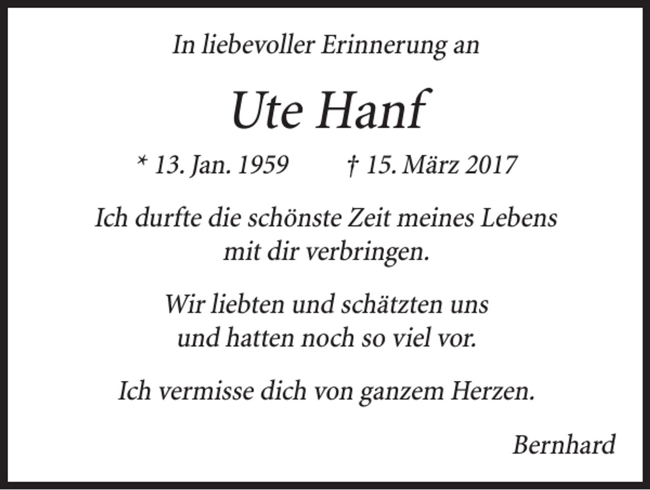 <p>In liebevoller Erinnerung an</p><p>Ute Hanf<br />* 13. Jan. 1959 † 15. März 2017<br />Ich durfte die schönste Zeit meines Lebens<br />mit dir verbringen.<br />Wir liebten und schätzten uns<br />und hatten noch so viel vor.<br />Ich vermisse dich von ganzem Herzen.</p><p>Bernhard</p>