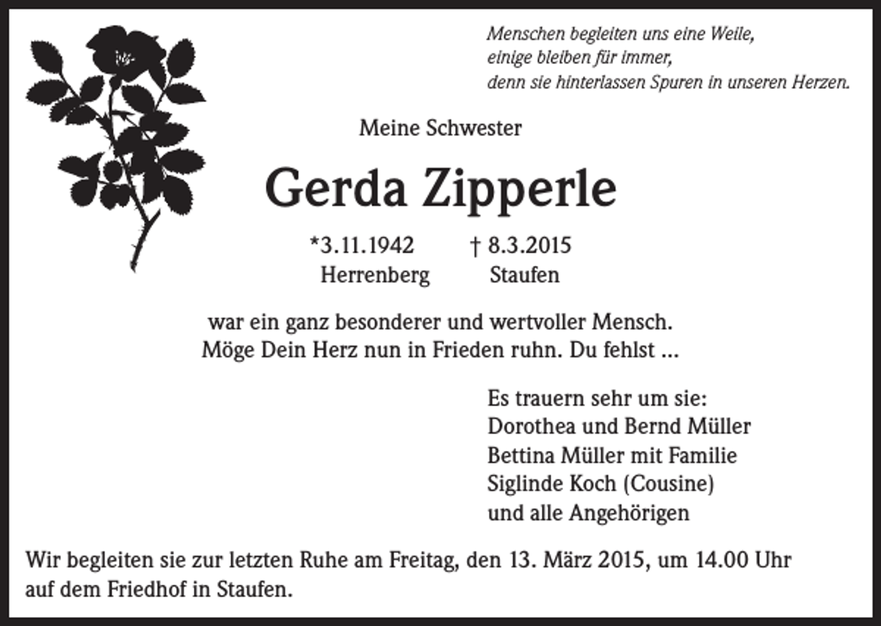 <p>Menschen begleiten uns eine Weile,<br />einige bleiben für immer,<br />denn sie hinterlassen Spuren in unseren Herzen.</p><p>Meine Schwester</p><p>Gerda Zipperle<br />*3.11.1942<br />Herrenberg</p><p>† 8.3.2015<br />Staufen</p><p>war ein ganz besonderer und wertvoller Mensch.<br />Möge Dein Herz nun in Frieden ruhn. Du fehlst ...<br />Es trauern sehr um sie:<br />Dorothea und Bernd Müller<br />Bettina Müller mit Familie<br />Siglinde Koch (Cousine)<br />und alle Angehörigen<br />Wir begleiten sie zur letzten Ruhe am Freitag, den 13. März 2015, um 14.00 Uhr<br />auf dem Friedhof in Staufen.</p>