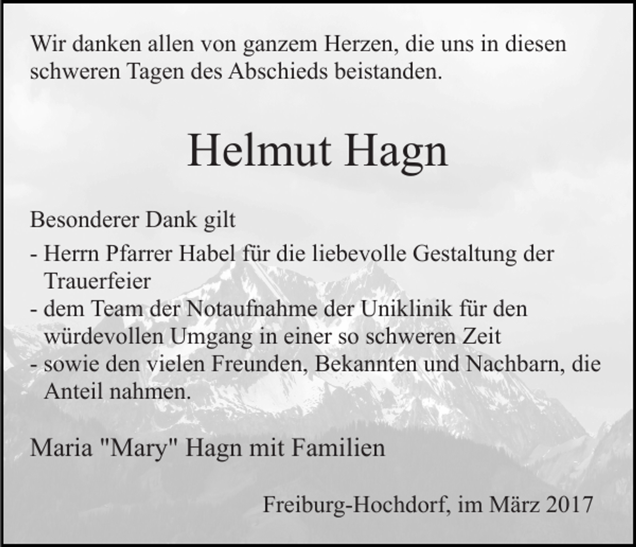 <p>Wir danken allen von ganzem Herzen, die uns in diesen<br />schweren Tagen des Abschieds beistanden.</p><p>Helmut Hagn<br />Besonderer Dank gilt<br />- Herrn Pfarrer Habel für die liebevolle Gestaltung der<br />Trauerfeier<br />- dem Team der Notaufnahme der Uniklinik für den<br />würdevollen Umgang in einer so schweren Zeit<br />- sowie den vielen Freunden, Bekannten und Nachbarn, die<br />Anteil nahmen.</p><p>Maria "Mary" Hagn mit Familien<br />Freiburg-Hochdorf, im März 2017</p>