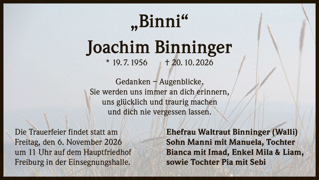 <p><strong>„Binni"</strong></p>
<p><strong>Joachim Binninger</strong></p>
<p>* 19. 7. 1956 † 20. 10. 2026</p>
<p>Gedanken – Augenblicke.<br>
Sie werden uns immer an dich erinnern,<br>
uns glücklich und traurig machen<br>
und dich nie vergessen lassen.</p>
<p>Die Trauerfeier findet statt am<br>
Freitag, den 6. November 2026<br>
um 11 Uhr auf dem Hauptfriedhof<br>
Freiburg in der Einsegnungshalle.</p>
<p><strong>Ehefrau Waltraut Binninger (Walli)</strong><br>
<strong>Sohn Manni mit Manuela, Tochter</strong><br>
<strong>Bianca mit Imad, Enkel Mila & Liam,</strong><br>
<strong>sowie Tochter Pia mit Sebi</strong></p>