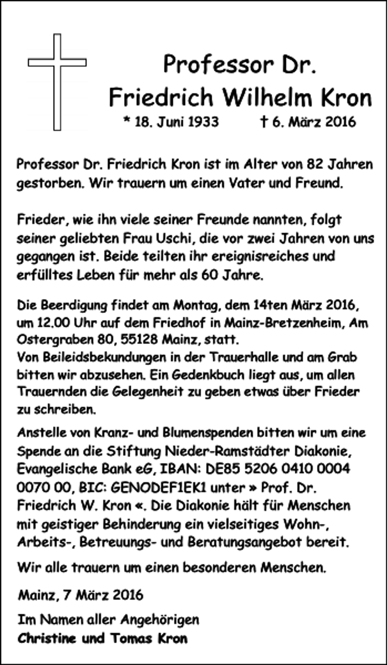 <p>Professor Dr.<br />Friedrich Wilhelm Kron<br />* 18. Juni 1933</p><p>† 6. März 2016</p><p>Professor Dr. Friedrich Kron ist im Alter von 82 Jahren<br />gestorben. Wir trauern um einen Vater und Freund.<br />Frieder, wie ihn viele seiner Freunde nannten, folgt<br />seiner geliebten Frau Uschi, die vor zwei Jahren von uns<br />gegangen ist. Beide teilten ihr ereignisreiches und<br />erfülltes Leben für mehr als 60 Jahre.<br />Die Beerdigung findet am Montag, dem 14ten März 2016,<br />um 12.00 Uhr auf dem Friedhof in Mainz-Bretzenheim, Am<br />Ostergraben 80, 55128 Mainz, statt.<br />Von Beileidsbekundungen in der Trauerhalle und am Grab<br />bitten wir abzusehen. Ein Gedenkbuch liegt aus, um allen<br />Trauernden die Gelegenheit zu geben etwas über Frieder<br />zu schreiben.<br />Anstelle von Kranz- und Blumenspenden bitten wir um eine<br />Spende an die Stiftung Nieder-Ramstädter Diakonie,</p><p>Evangelische Bank eG, IBAN: DE8206 041004<br />0070, BIC: GENODEF1EK1 unter » Prof. Dr.<br />Friedrich W. Kron «. Die Diakonie hält für Menschen<br />mit geistiger Behinderung ein vielseitiges Wohn-,<br />Arbeits-, Betreuungs- und Beratungsangebot bereit.<br />Wir alle trauern um einen besonderen Menschen.<br />Mainz, 7 März 2016<br />Im Namen aller Angehörigen<br />Christine und Tomas Kron</p>