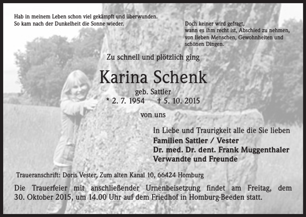 <p>Hab in meinem Leben schon viel gekämpft und überwunden.<br />So kam nach der Dunkelheit die Sonne wieder. Doch keiner wird gefragt,<br />wann es ihm recht ist, Abschied zu nehmen,<br />von lieben Menschen, Gewohnheiten und<br />schönen Dingen.</p><p>Zu schnell und plötzlich ging</p><p>Karina Schenk<br />geb. Sattler<br />* 2. 7. 1954 † 5. 10. 2015<br />von uns<br />In Liebe und Traurigkeit alle die Sie lieben<br />Familien Sattler / Vester<br />Dr. med. Dr. dent. Frank Muggenthaler<br />Verwandte und Freunde<br />Traueranschrift: Doris Vester, Zum alten Kanal 10, 66424 Homburg</p><p>Die Trauerfeier mit anschließender Urnenbeisetzung findet am Freitag, dem<br />30. Oktober 2015, um 14.00 Uhr auf dem Friedhof in Homburg-Beeden statt.</p>