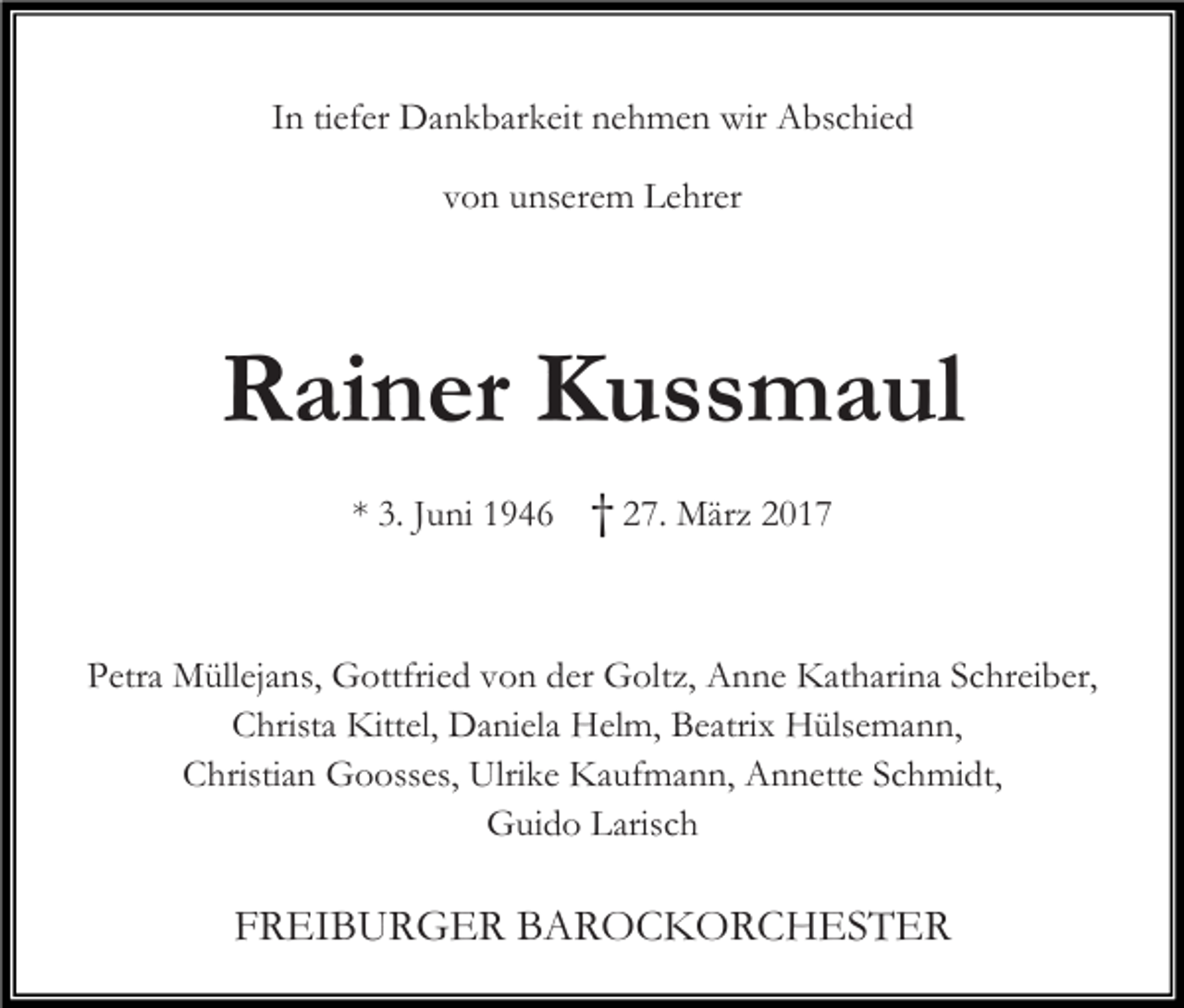 <p>In tiefer Dankbarkeit nehmen wir Abschied<br />von unserem Lehrer</p><p>Rainer Kussmaul<br />* 3. Juni 1946</p><p>† 27. März 2017</p><p>Petra Müllejans, Gottfried von der Goltz, Anne Katharina Schreiber,<br />Christa Kittel, Daniela Helm, Beatrix Hülsemann,<br />Christian Goosses, Ulrike Kaufmann, Annette Schmidt,<br />Guido Larisch</p><p>FREIBURGER BAROCKORCHESTER</p>