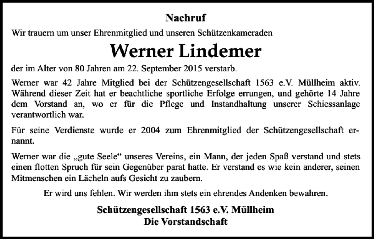 <p>Nachruf<br />Wir trauern um unser Ehrenmitglied und unseren Schützenkameraden</p><p>Werner Lindemer</p><p>der im Alter von 80 Jahren am 22. September 2015 verstarb.</p><p>Werner war 42 Jahre Mitglied bei der Schützengesellschaft 1563 e.V. Müllheim aktiv.<br />Während dieser Zeit hat er beachtliche sportliche Erfolge errungen, und gehörte 14 Jahre<br />dem Vorstand an, wo er für die Pflege und Instandhaltung unserer Schiessanlage<br />verantwortlich war.<br />Für seine Verdienste wurde er 2004 zum Ehrenmitglied der Schützengesellschaft ernannt.<br />Werner war die „gute Seele“ unseres Vereins, ein Mann, der jeden Spaß verstand und stets<br />einen flotten Spruch für sein Gegenüber parat hatte. Er verstand es wie kein anderer, seinen<br />Mitmenschen ein Lächeln aufs Gesicht zu zaubern.<br />Er wird uns fehlen. Wir werden ihm stets ein ehrendes Andenken bewahren.</p><p>Schützengesellschaft 1563 e.V. Müllheim<br />Die Vorstandschaft</p>
