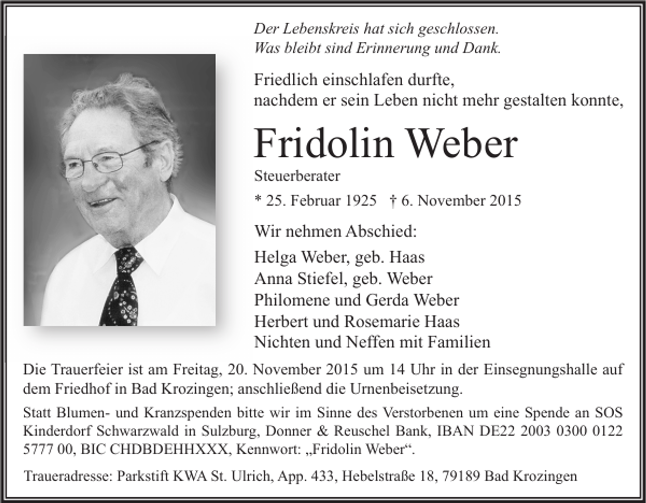 <p>Der Lebenskreis hat sich geschlossen.<br />Was bleibt sind Erinnerung und Dank.</p><p>Friedlich einschlafen durfte,<br />nachdem er sein Leben nicht mehr gestalten konnte,</p><p>Fridolin Weber</p><p>Steuerberater<br />* 25. Februar 1925 † 6. November 2015</p><p>Wir nehmen Abschied:<br />Helga Weber, geb. Haas<br />Anna Stiefel, geb. Weber<br />Philomene und Gerda Weber<br />Herbert und Rosemarie Haas<br />Nichten und Neffen mit Familien<br />Die Trauerfeier ist am Freitag, 20. November 2015 um 14 Uhr in der Einsegnungshalle auf<br />dem Friedhof in Bad Krozingen; anschließend die Urnenbeisetzung.<br />Statt Blumen- und Kranzspenden bitte wir im Sinne des Verstorbenen um eine Spende an SOS<br />Kinderdorf Schwarzwald in Sulzburg, Donner &amp; Reuschel Bank, IBAN DE200122<br />5777 00, BIC CHDBDEHHXXX, Kennwort: „Fridolin Weber“.<br />Traueradresse: Parkstift KWA St. Ulrich, App. 433, Hebelstraße 18, 79189 Bad Krozingen</p>