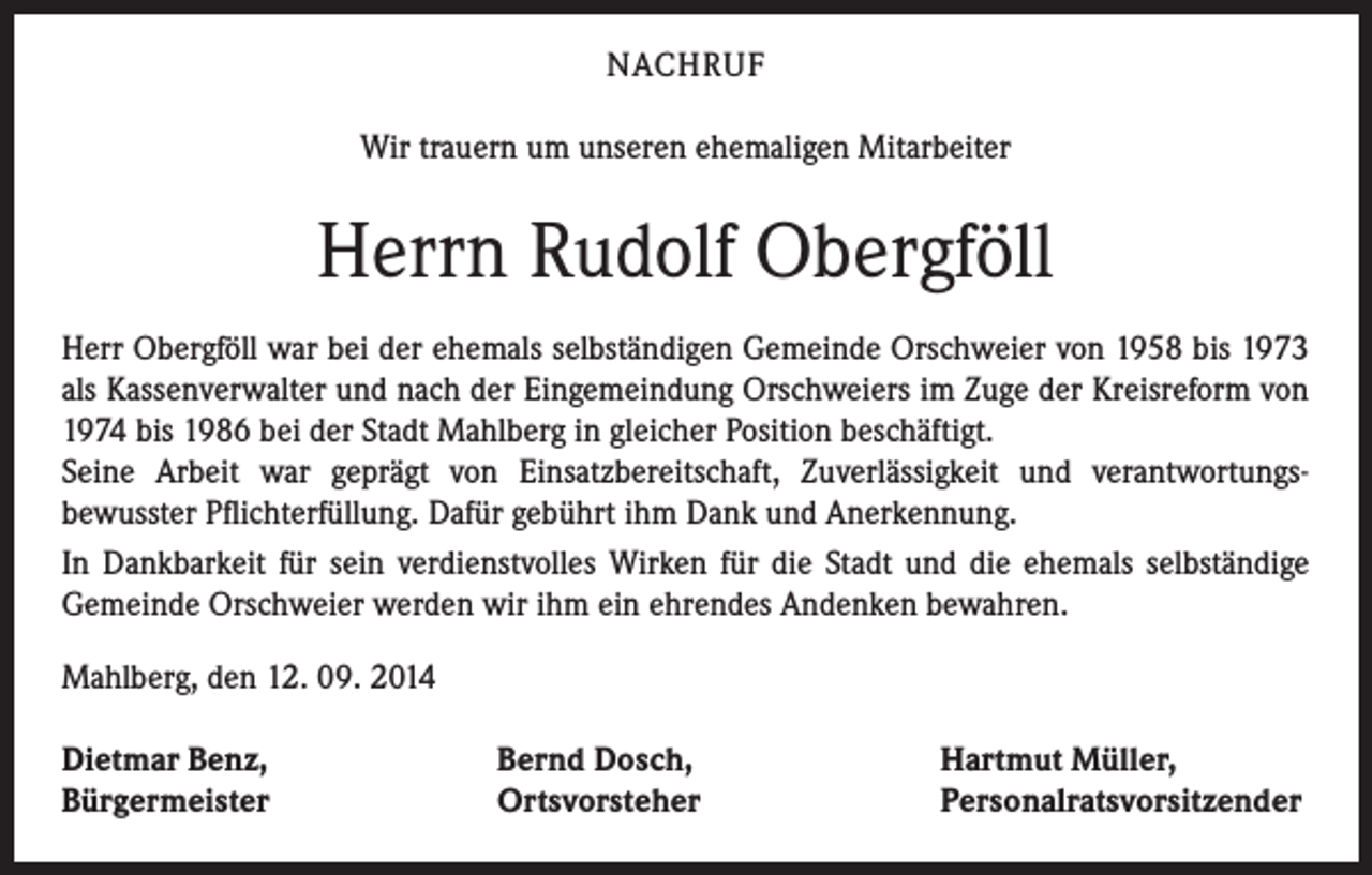 <p>NACHRUF<br />Wir trauern um unseren ehemaligen Mitarbeiter</p><p>Herrn Rudolf Obergföll<br />Herr Obergföll war bei der ehemals selbständigen Gemeinde Orschweier von 1958 bis 1973<br />als Kassenverwalter und nach der Eingemeindung Orschweiers im Zuge der Kreisreform von<br />1974 bis 1986 bei der Stadt Mahlberg in gleicher Position beschäftigt.<br />Seine Arbeit war geprägt von Einsatzbereitschaft, Zuverlässigkeit und verantwortungsbewusster Pflichterfüllung. Dafür gebührt ihm Dank und Anerkennung.<br />In Dankbarkeit für sein verdienstvolles Wirken für die Stadt und die ehemals selbständige<br />Gemeinde Orschweier werden wir ihm ein ehrendes Andenken bewahren.<br />Mahlberg, den 12. 09. 2014<br />Dietmar Benz,<br />Bürgermeister</p><p>Bernd Dosch,<br />Ortsvorsteher</p><p>Hartmut Müller,<br />Personalratsvorsitzender</p>