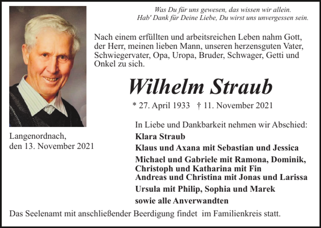<p>Was Du für uns gewesen, das wissen wir allein.<br />Hab' Dank für Deine Liebe, Du wirst uns unvergessen sein.</p><p>Nach einem erfüllten und arbeitsreichen Leben nahm Gott,<br />der Herr, meinen lieben Mann, unseren herzensguten Vater,<br />Schwiegervater, Opa, Uropa, Bruder, Schwager, Getti und<br />Onkel zu sich.</p><p>Wilhelm Straub<br />* 27. April 1933 † 11. November 2021<br />In Liebe und Dankbarkeit nehmen wir Abschied:<br />Langenordnach,<br />Klara Straub<br />den 13. November 2021<br />Klaus und Axana mit Sebastian und Jessica<br />Michael und Gabriele mit Ramona, Dominik,<br />Christoph und Katharina mit Fin<br />Andreas und Christina mit Jonas und Larissa<br />Ursula mit Philip, Sophia und Marek<br />sowie alle Anverwandten<br />Das Seelenamt mit anschließender Beerdigung findet im Familienkreis statt.</p>