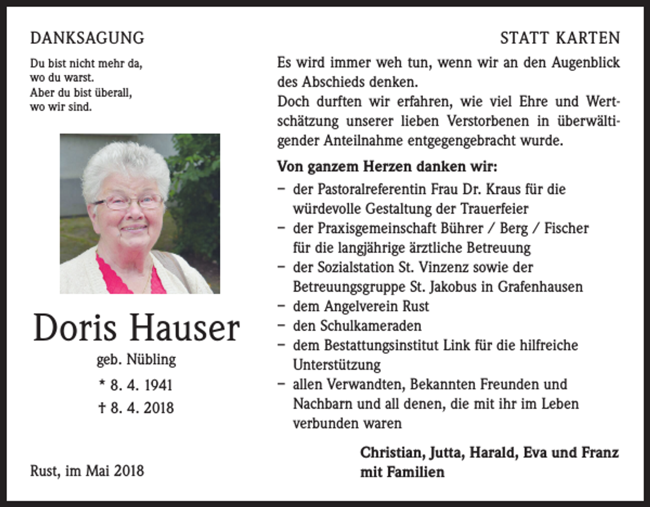 <p>DANKSAGUNG<br />Du bist nicht mehr da,<br />wo du warst.<br />Aber du bist überall,<br />wo wir sind.</p><p>Doris Hauser<br />geb. Nübling</p><p>* 8. 4. 1941<br />† 8. 4. 2018</p><p>Rust, im Mai 2018</p><p>STATT KARTEN<br />Es wird immer weh tun, wenn wir an den Augenblick<br />des Abschieds denken.</p><p>Doch durften wir erfahren, wie viel Ehre und Wert­<br />schätzung unserer lieben Verstorbenen in überwälti­<br />gender Anteilnahme entgegengebracht wurde.<br />Von ganzem Herzen danken wir:<br />– der Pastoralreferentin Frau Dr. Kraus für die<br />­würdevolle Gestaltung der Trauerfeier<br />– der Praxisgemeinschaft Bührer / Berg / Fischer<br />für die langjährige ärztliche Betreuung<br />– der Sozialstation St. Vinzenz sowie der<br />­Betreuungsgruppe St. Jakobus in Grafenhausen<br />– dem Angelverein Rust<br />– den Schulkameraden<br />– dem Bestattungsinstitut Link für die hilfreiche<br />Unterstützung<br />– allen Verwandten, Bekannten Freunden und<br />­Nachbarn und all denen, die mit ihr im Leben<br />­verbunden waren<br />Christian, Jutta, Harald, Eva und Franz<br />mit Familien</p>