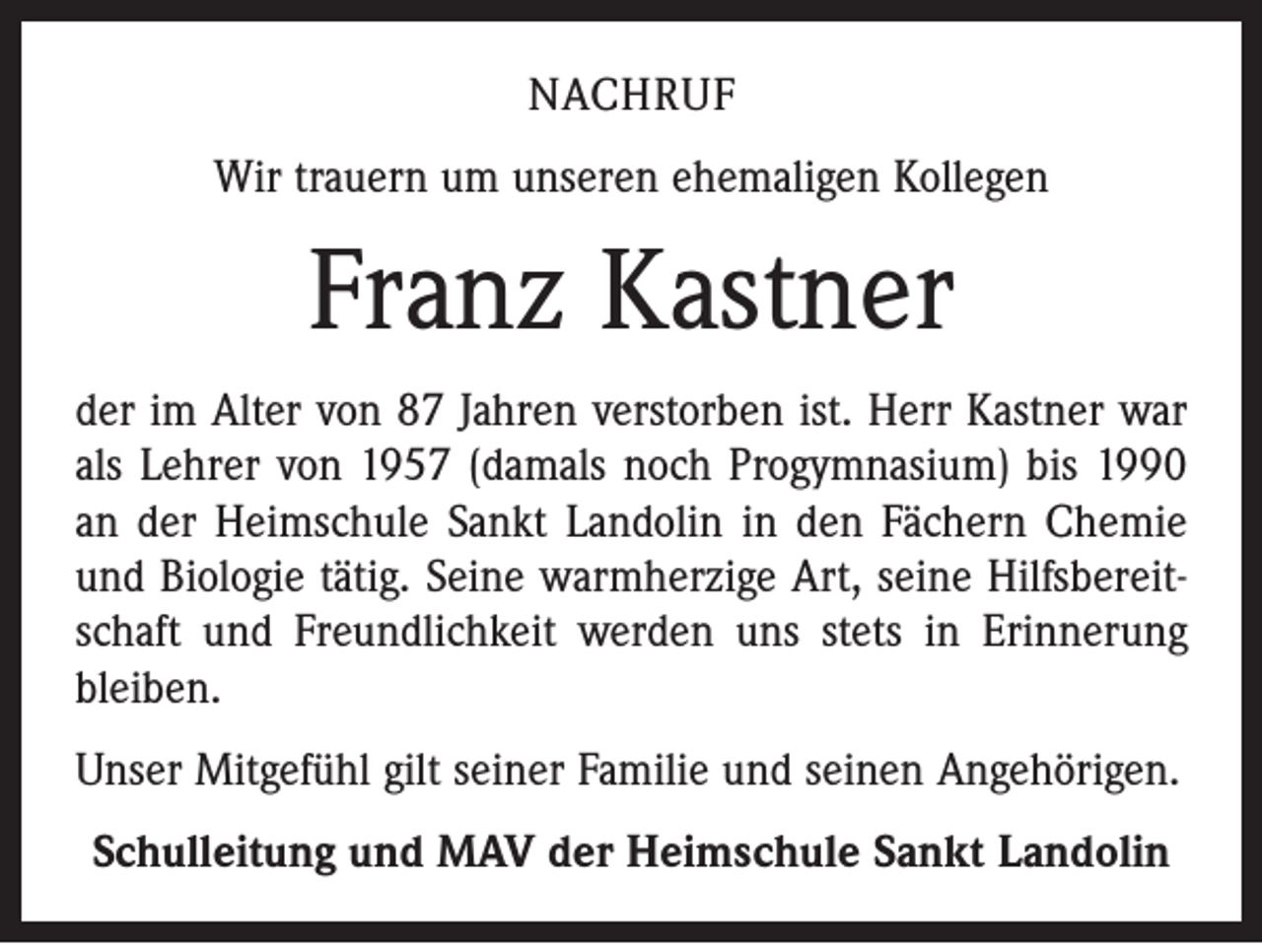 <p>NACHRUF<br />Wir trauern um unseren ehemaligen Kollegen</p><p>Franz Kastner<br />der im Alter von 87 Jahren verstorben ist. Herr Kastner war<br />als Lehrer von 1957 (damals noch Progymnasium) bis 1990<br />an der Heimschule Sankt Landolin in den Fächern Chemie<br />und Biologie tätig. Seine warmherzige Art, seine Hilfsbereitschaft und Freundlichkeit werden uns stets in Erinnerung<br />bleiben.<br />Unser Mitgefühl gilt seiner Familie und seinen Angehörigen.<br />Schulleitung und MAV der Heimschule Sankt Landolin</p>