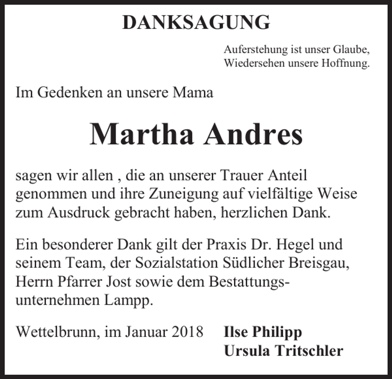 <p>DANKSAGUNG<br />Auferstehung ist unser Glaube,<br />Wiedersehen unsere Hoffnung.</p><p>Im Gedenken an unsere Mama</p><p>Martha Andres<br />sagen wir allen , die an unserer Trauer Anteil<br />genommen und ihre Zuneigung auf vielfältige Weise<br />zum Ausdruck gebracht haben, herzlichen Dank.<br />Ein besonderer Dank gilt der Praxis Dr. Hegel und<br />seinem Team, der Sozialstation Südlicher Breisgau,<br />Herrn Pfarrer Jost sowie dem Bestattungsunternehmen Lampp.<br />Wettelbrunn, im Januar 2018</p><p>Ilse Philipp<br />Ursula Tritschler</p>