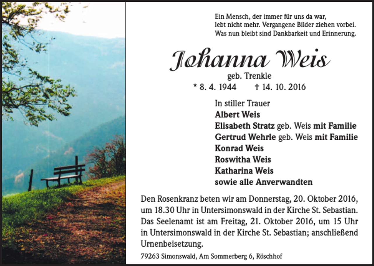 <p>Ein Mensch, der immer für uns da war,<br />lebt nicht mehr. Vergangene Bilder ziehen vorbei.<br />Was nun bleibt sind Dankbarkeit und Erinnerung.</p><p>Johanna Weis<br />geb. Trenkle<br />* 8. 4. 1944 † 14. 10. 2016</p><p>In stiller Trauer<br />Albert Weis<br />Elisabeth Stratz geb. Weis mit Familie<br />Gertrud Wehrle geb. Weis mit Familie<br />Konrad Weis<br />Roswitha Weis<br />Katharina Weis<br />sowie alle Anverwandten<br />Den Rosenkranz beten wir am Donnerstag, 20. Oktober 2016,<br />um 18.30 Uhr in Untersimonswald in der Kirche St. Sebastian.<br />Das Seelenamt ist am Freitag, 21. Oktober 2016, um 15 Uhr<br />in Untersimonswald in der Kirche St. Sebastian; anschließend<br />Urnenbeisetzung.<br />79263 Simonswald, Am Sommerberg 6, Röschhof</p>