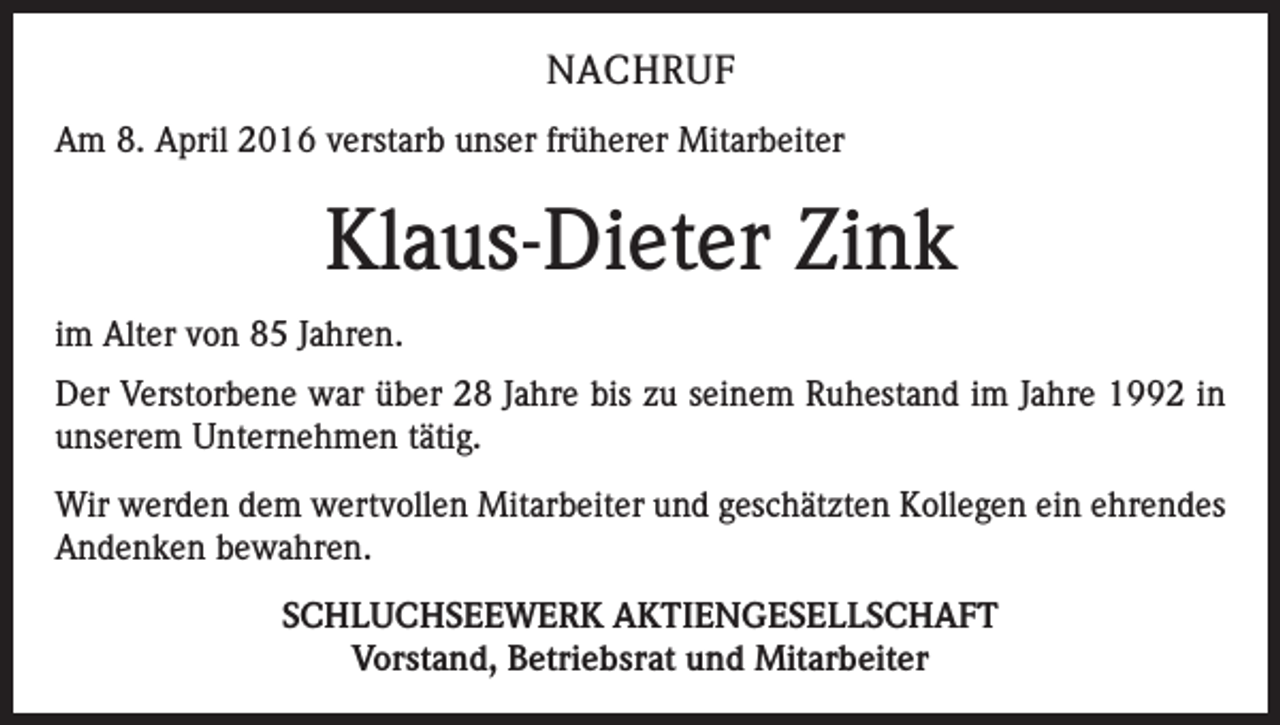 <p>NACHRUF<br />Am 8. April 2016 verstarb unser früherer Mitarbeiter</p><p>Klaus-Dieter Zink<br />im Alter von 85 Jahren.<br />Der Verstorbene war über 28 Jahre bis zu seinem Ruhestand im Jahre 1992 in<br />unserem Unternehmen tätig.<br />Wir werden dem wertvollen Mitarbeiter und geschätzten Kollegen ein ehrendes<br />Andenken bewahren.<br />SCHLUCHSEEWERK AKTIENGESELLSCHAFT<br />Vorstand, Betriebsrat und Mitarbeiter</p>