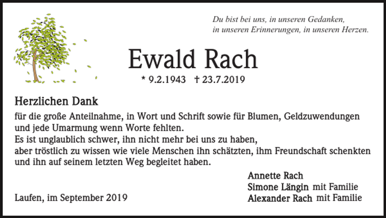 <p>Du bist bei uns, in unseren Gedanken,<br />in unseren Erinnerungen, in unseren Herzen.</p><p>Ewald Rach<br />* 9.2.1943 † 23.7.2019</p><p>für die große Anteilnahme, in Wort und Schrift sowie für Blumen, Geldzuwendungen<br />und jede Umarmung wenn Worte fehlten.<br />Es ist unglaublich schwer, ihn nicht mehr bei uns zu haben,<br />aber tröstlich zu wissen wie viele Menschen ihn schätzten, ihm Freundschaft schenkten<br />und ihn auf seinem letzten Weg begleitet haben.</p><p>Laufen, im September 2019</p><p>mit Familie<br />mit Familie</p>