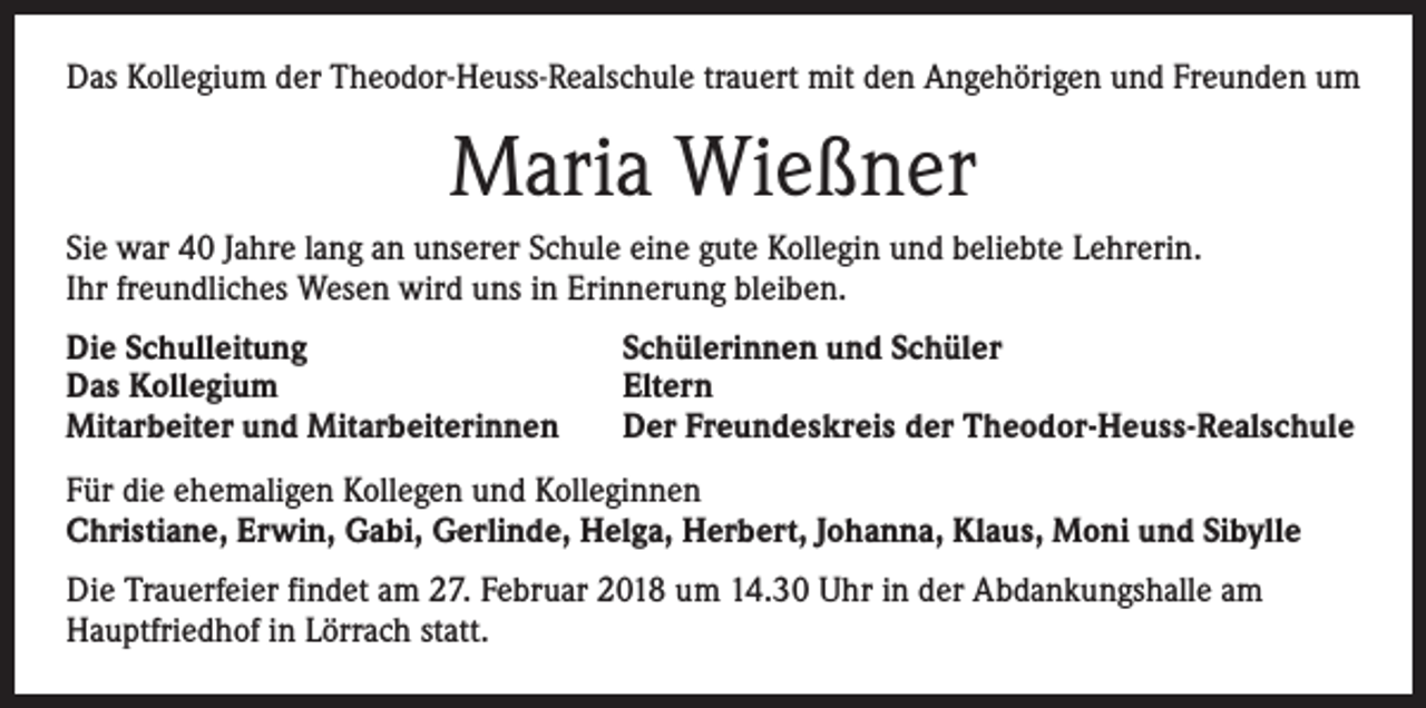 <p>Das Kollegium der Theodor-Heuss-Realschule trauert mit den Angehörigen und Freunden um</p><p>Maria Wießner<br />Sie war 40 Jahre lang an unserer Schule eine gute Kollegin und beliebte Lehrerin.<br />Ihr freundliches Wesen wird uns in Erinnerung bleiben.<br />Die Schulleitung<br />Das Kollegium<br />Mitarbeiter und Mitarbeiterinnen</p><p>Schülerinnen und Schüler<br />Eltern<br />Der Freundeskreis der Theodor-Heuss-Realschule</p><p>Für die ehemaligen Kollegen und Kolleginnen<br />Christiane, Erwin, Gabi, Gerlinde, Helga, Herbert, Johanna, Klaus, Moni und Sibylle<br />Die Trauerfeier findet am 27. Februar 2018 um 14.30 Uhr in der Abdankungshalle am<br />Hauptfriedhof in Lörrach statt.</p>