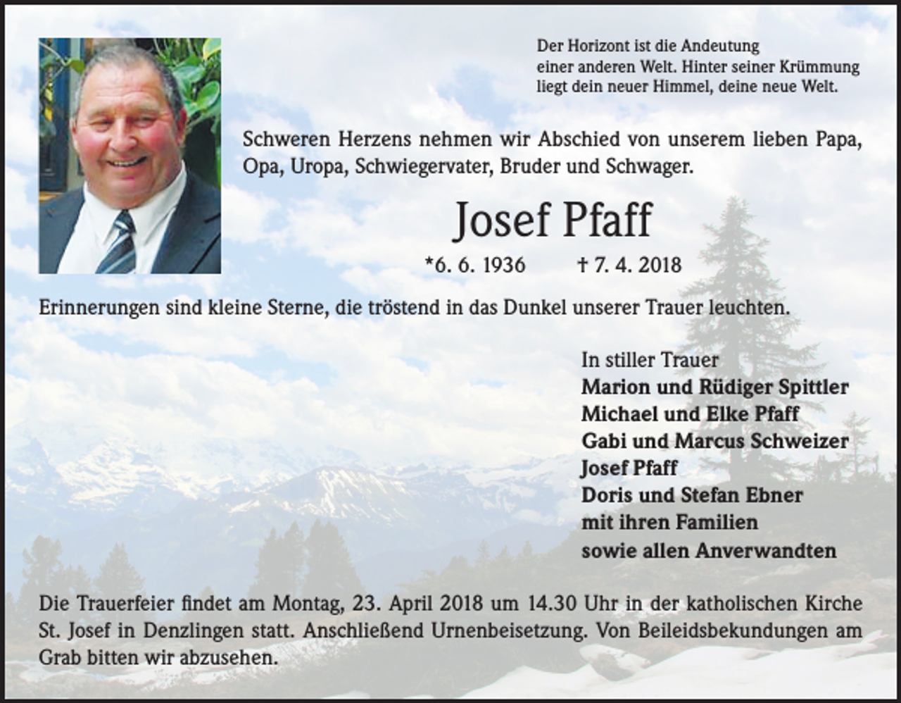 <p>Der Horizont ist die Andeutung<br />einer anderen Welt. Hinter seiner Krümmung<br />liegt dein neuer Himmel, deine neue Welt.</p><p>Schweren Herzens nehmen wir Abschied von unserem lieben Papa,<br />Opa, Uropa, Schwiegervater, Bruder und Schwager.</p><p>Josef Pfaff<br />*6. 6. 1936</p><p>† 7. 4. 2018</p><p>Erinnerungen sind kleine Sterne, die tröstend in das Dunkel unserer Trauer leuchten.<br />In stiller Trauer<br />Marion und Rüdiger Spittler<br />Michael und Elke Pfaff<br />Gabi und Marcus Schweizer<br />Josef Pfaff<br />Doris und Stefan Ebner<br />mit ihren Familien<br />sowie allen Anverwandten<br />Die Trauerfeier findet am Montag, 23. April 2018 um 14.30 Uhr in der katholischen Kirche<br />St. Josef in Denzlingen statt. Anschließend Urnenbeisetzung. Von Beileidsbekundungen am<br />Grab bitten wir abzusehen.</p>