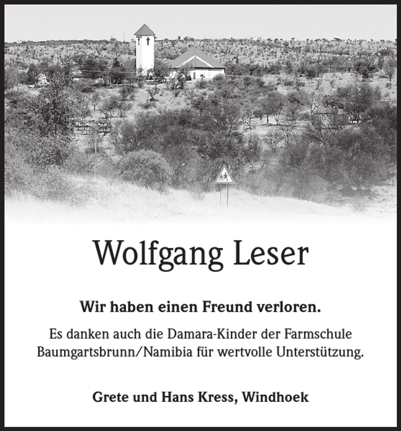 <p>Wolfgang Leser<br />Wir haben einen Freund verloren.<br />Es danken auch die Damara-Kinder der Farmschule<br />Baumgartsbrunn/Namibia für wertvolle Unterstützung.<br />Grete und Hans Kress, Windhoek</p>