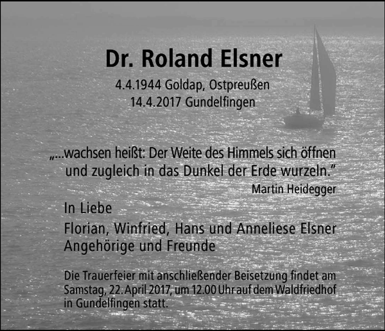 <p>Dr. Roland Elsner<br />4.4.1944 Goldap, Ostpreußen<br />14.4.2017 Gundelfingen</p><p>„...wachsen heißt: Der Weite des Himmels sich öffnen<br />und zugleich in das Dunkel der Erde wurzeln.“<br />Martin Heidegger</p><p>In Liebe<br />Florian, Winfried, Hans und Anneliese Elsner<br />Angehörige und Freunde<br />Die Trauerfeier mit anschließender Beisetzung findet am<br />Samstag, 22. April 2017, um 12.00 Uhr auf dem Waldfriedhof<br />in Gundelfingen statt.</p>