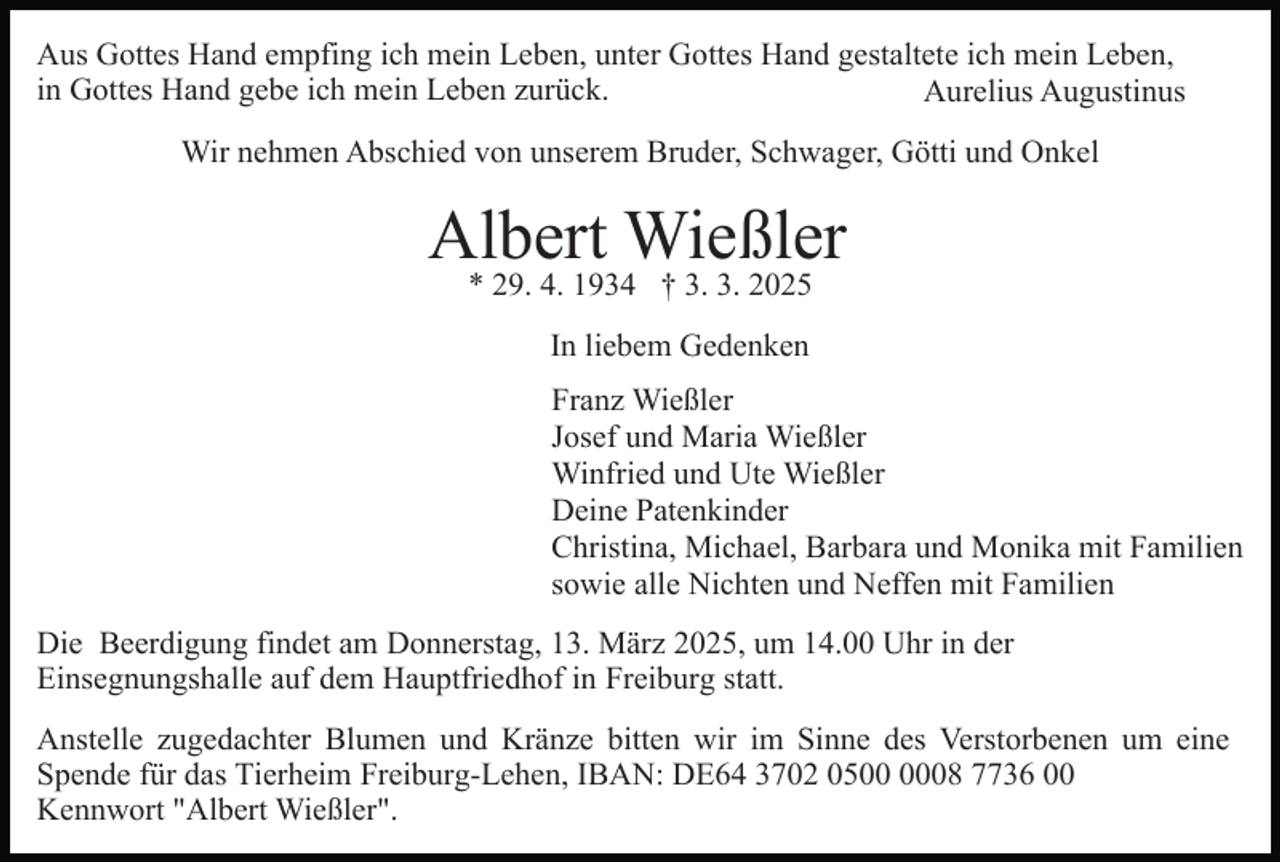 <p>Aus Gottes Hand empfing ich mein Leben, unter Gottes Hand gestaltete ich mein Leben,<br />in Gottes Hand gebe ich mein Leben zurück.<br />Aurelius Augustinus<br />Wir nehmen Abschied von unserem Bruder, Schwager, Götti und Onkel</p><p>Albert Wießler<br />* 29. 4. 1934 † 3. 3. 2025<br />In liebem Gedenken<br />Franz Wießler<br />Josef und Maria Wießler<br />Winfried und Ute Wießler<br />Deine Patenkinder<br />Christina, Michael, Barbara und Monika mit Familien<br />sowie alle Nichten und Neffen mit Familien<br />Die Beerdigung findet am Donnerstag, 13. März 2025, um 14.00 Uhr in der<br />Einsegnungshalle auf dem Hauptfriedhof in Freiburg statt.<br />Anstelle zugedachter Blumen und Kränze bitten wir im Sinne des Verstorbenen um eine<br />Spende für das Tierheim Freiburg-Lehen, IBAN: DE64 3702 0508 7736 00<br />Kennwort "Albert Wießler".</p>