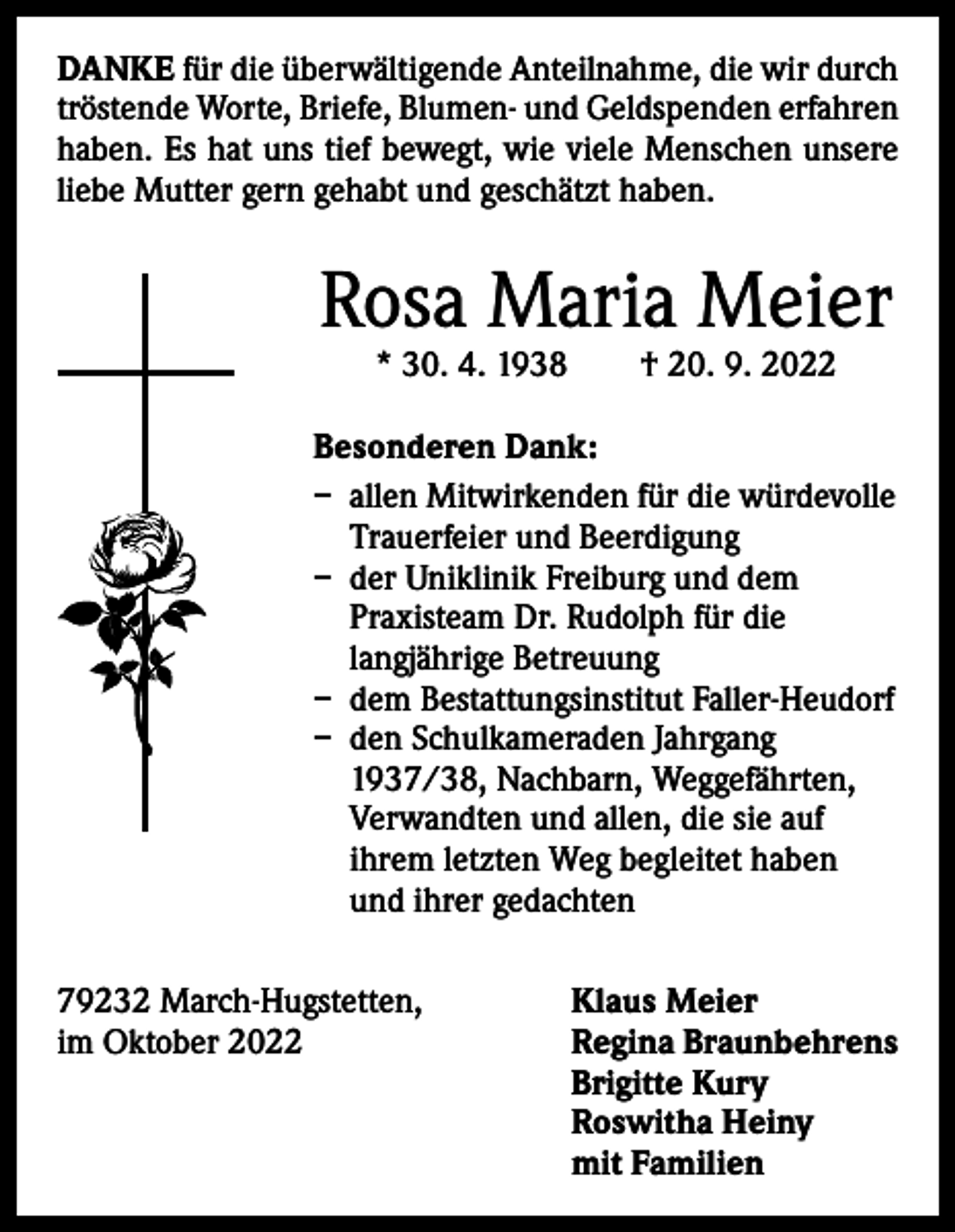 <p>DANKE für die überwältigende Anteilnahme, die wir durch<br />tröstende Worte, Briefe, Blumen- und Geldspenden ­erfahren<br />haben. Es hat uns tief bewegt, wie viele Menschen unsere<br />liebe Mutter gern gehabt und geschätzt haben.</p><p>Rosa Maria Meier<br />* 30. 4. 1938 † 20. 9. 2022</p><p>Besonderen Dank:<br />– allen Mitwirkenden für die würdevolle<br />Trauerfeier und Beerdigung<br />– der Uniklinik Freiburg und dem<br />Praxisteam Dr. Rudolph für die<br />langjährige Betreuung<br />– dem Bestattungsinstitut Faller-Heudorf<br />– den Schulkameraden Jahrgang<br />1937/38, Nachbarn, Weggefährten,<br />Verwandten und allen, die sie auf<br />ihrem letzten Weg begleitet haben<br />und ihrer gedachten<br />79232 March-Hugstetten, Klaus Meier<br />im Oktober 2022 Regina Braunbehrens<br />Brigitte Kury<br />Roswitha Heiny<br />mit Familien</p>